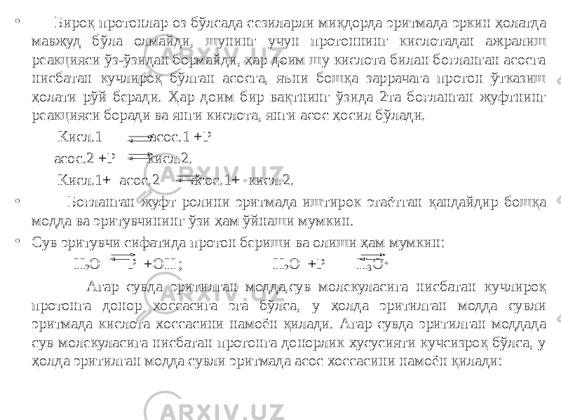 • Бироқ протонлар оз бўлсада сезиларли миқдорда эритмада эркин ҳолатда мавжуд бўла олмайди, шунинг учун протоннинг кислотадан ажралиш реакцияси ўз-ўзидан бормайди, ҳар доим шу кислота билан боғланган асосга нисбатан кучлироқ бўлган асосга, яъни бошқа заррачага протон ўтказиш ҳолати рўй беради. Ҳар доим бир вақтнинг ўзида 2та боғланган жуфтнинг реакцияси боради ва янги кислота, янги асос ҳосил бўлади. Кисл.1 асос.1 +Р асос.2 +Р кисл.2. Кисл.1+ асос.2 асос.1+ кисл.2. • Боғланган жуфт ролини эритмада иштирок этаётган қандайдир бошқа модда ва эритувчининг ўзи ҳам ўйнаши мумкин. • Сув эритувчи сифатида протон бериши ва олиши ҳам мумкин: Н 2 О Р +ОН - ; Н 2 О +Р Н 3 О + Агар сувда эритилган модда,сув молекуласига нисбатан кучлироқ протонга донор хоссасига эга бўлса, у ҳолда эритилган модда сувли эритмада кислота хоссасини намоён қилади. Агар сувда эритилган моддада сув молекуласига нисбатан протонга донорлик хусусияти кучсизроқ бўлса, у ҳолда эритилган модда сувли эритмада асос хоссасини намоён қилади: 