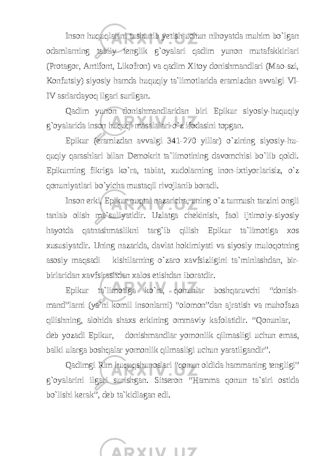 Inson huquqlarini tushunib yetish uchun nihoyatda muhim bo`lgan odamlarning tabiiy tenglik g`oyalari qadim yunon mutafakkirlari (Protagor, Antifont, Likofron) va qadim Xitoy donishmandlari (Mao-szi, Konfutsiy) siyosiy hamda huquqiy ta`limotlarida eramiz dan avvalgi VI- IV asrlardayoq ilgari surilgan. Qadim yunon donishmandlaridan biri Epikur siyosiy-huquqiy g`oyalarida inson huquqi masalalari o`z ifodasini topgan. Epikur (eramizdan avvalgi 341-270 yillar) o`zining siyosiy-hu - quqiy qarashlari bilan Demokrit ta`limotining davomchisi bo`lib qoldi. Epikurning fikriga ko`ra, tabiat, xudolarning inon-ixtiyor larisiz, o`z qonuniyatlari bo`yicha mustaqil rivojlanib boradi. Inson erki, Epikur nuqtai nazaricha, uning o`z turmush tarzini ongli tanlab olish ma`suliyatidir. Uzlatga chekinish, faol ijtimo iy-siyosiy hayotda qatnashmaslikni targ`ib qilish Epikur ta`limotiga xos xususiyatdir. Uning nazarida, davlat hokimiyati va siyosiy mulo qotning asosiy maqsadi – kishilarning o`zaro xavfsizligini ta` minlashdan, bir- birlaridan xavfsirashdan xalos etishdan iborat dir. Epikur ta`limotiga ko`ra, qonunlar boshqaruvchi “donish - mand”larni (ya`ni komil insonlarni) “olomon”dan ajratish va muhofaza qilishning, alohida shaxs erkining ommaviy kafolatidir. “Qonunlar, – deb yozadi Epikur, – donishmandlar yomonlik qilmas ligi uchun emas, balki ularga boshqalar yomonlik qilmasligi uchun yaratilgandir”. Qadimgi Rim huquqshunoslari “qonun oldida hammaning teng ligi” g`oyalarini ilgari surishgan. Sitseron “Hamma qonun ta`siri ostida bo`lishi kerak”, deb ta`kidlagan edi. 