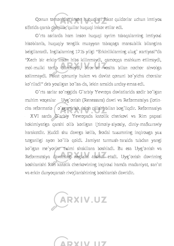 Qonun tomonidan inson huquqlari fakat quldorlar uchun imti yoz sifatida qarab chiqilib, qullar huquqi inkor etilar edi. O`rta asrlarda ham inson huquqi ayrim tabaqalarning imtiyozi hisoblanib, huquqiy tenglik muayyan tabaqaga mansublik bilangina belgilanardi. Inglizlarning 1215 yilgi “Erkinliklarning ulug` xartiyasi”da “Xech bir erkin inson hibs kilinmaydi, qamoqqa mahkum etilmaydi, mol-mulki tortib olinmaydi, biror-bir vosita bilan nochor ahvolga solinmaydi. Fakat qonuniy hukm va davlat qonuni bo`yicha choralar ko`riladi” deb yozilgan bo`lsa-da, lekin amalda unday emas edi. O`rta asrlar so`nggida G`arbiy Yevropa davlatlarida sodir bo`lgan muhim voqealar – Uyg`onish (Renessans) davri va Reformatsiya (lotin - cha reformatio – o`zgartirish, isloh qilish) bilan bog`liqdir. Reforma siya – XVI asrda G`arbiy Yevropada katolik cherkovi va Rim papasi hokimiyatiga qarshi olib borilgan ijtimoiy-siyosiy, diniy-mafku raviy harakatdir. Huddi shu davrga kelib, feodal tuzumning inqi rozga yuz tutganligi ayon bo`lib qoldi. Jamiyat turmush-tarzida tub dan yangi bo`lgan me`yorlar tizimi shakllana boshladi. Bu esa Uyg`o nish va Reformatsiya davrining negizini tashkil etadi. Uyg`onish dav rining boshlanishi Rim katolik cherkovining inqirozi hamda mada niyat, san`at va erkin dunyoqarash rivojlanishining boshlanish dav ridir. 