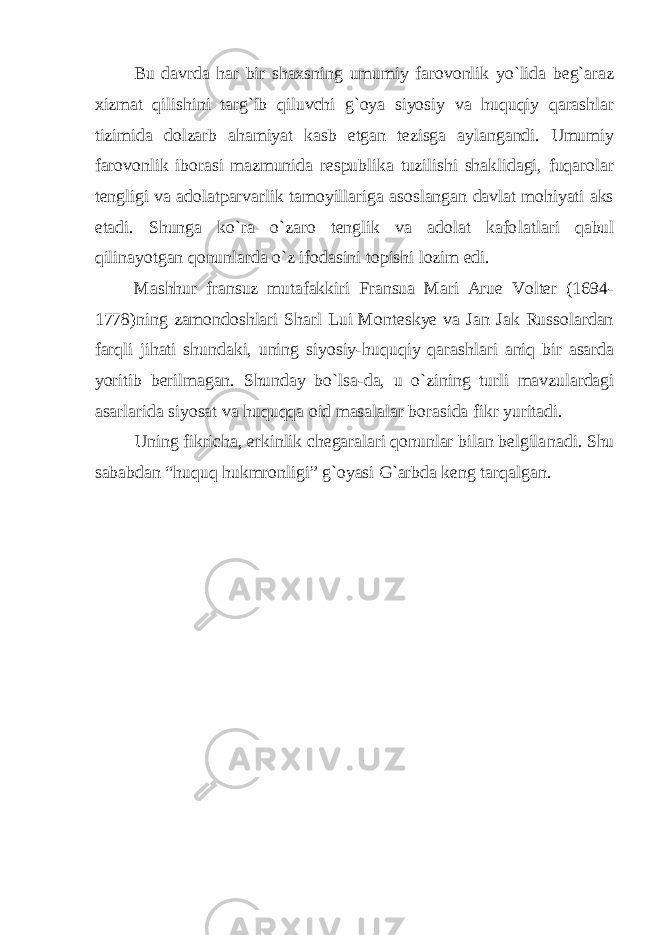 Bu davrda har bir shaxsning umumiy farovonlik yo`lida beg`araz xizmat qilishini targ`ib qiluvchi g`oya siyosiy va huquqiy qarashlar tizimida dolzarb ahamiyat kasb etgan tezisga aylangandi. Umumiy farovonlik iborasi mazmunida respublika tuzilishi shaklidagi, fuqarolar tengligi va adolatparvarlik tamoyillariga asoslangan davlat mohiyati aks etadi. Shunga ko`ra o`zaro tenglik va adolat kafo latlari qabul qilinayotgan qonunlarda o`z ifodasini topishi lozim edi. Mashhur fransuz mutafakkiri Fransua Mari Arue Volter (1694- 1778)ning zamondoshlari Sharl Lui Monteskye va Jan Jak Russolardan farqli jihati shundaki, uning siyosiy-huquqiy qarash lari aniq bir asarda yoritib berilmagan. Shunday bo`lsa-da, u o`zi ning turli mavzulardagi asarlarida siyosat va huquqqa oid masalalar borasida fikr yuritadi. Uning fikricha, erkinlik chegaralari qonunlar bilan belgila nadi. Shu sababdan “huquq hukmronligi” g`oyasi G`arbda keng tarqal gan. 