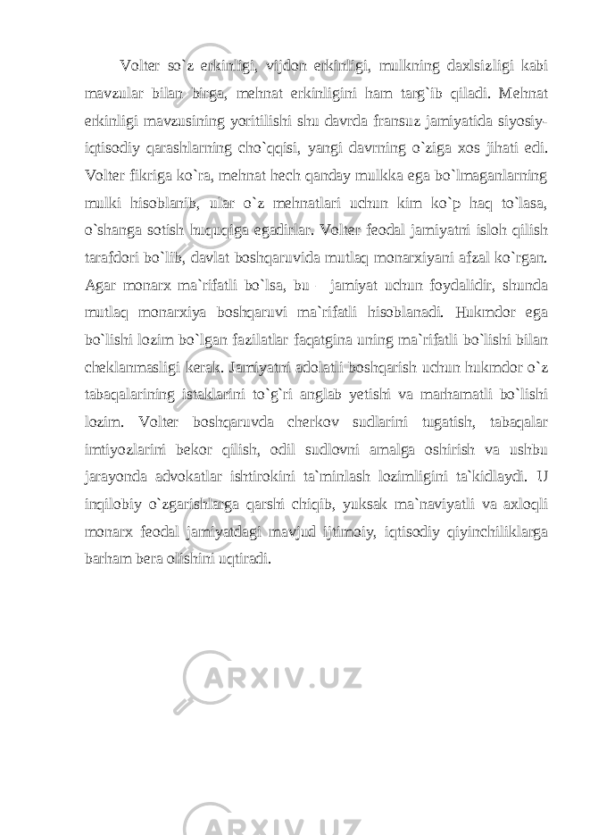 Volter so`z erkinligi, vijdon erkinligi, mulkning daxlsiz ligi kabi mavzular bilan birga, mehnat erkinligini ham targ`ib qiladi. Mehnat erkinligi mavzusining yoritilishi shu davrda fran suz jamiyatida siyosiy- iqtisodiy qarashlarning cho`qqisi, yangi davr ning o`ziga xos jihati edi. Volter fikriga ko`ra, mehnat hech qanday mulkka ega bo`lmaganlarning mulki hisoblanib, ular o`z mehnatlari uchun kim ko`p haq to`lasa, o`shanga sotish huquqiga egadirlar. Volter feodal jamiyatni isloh qilish tarafdori bo`lib, davlat boshqaruvi da mutlaq monarxiyani afzal ko`rgan. Agar monarx ma`rifatli bo`lsa, bu – jamiyat uchun foydalidir, shunda mutlaq monarxiya boshqaruvi ma`rifatli hisoblanadi. Hukmdor ega bo`lishi lozim bo`lgan fazi latlar faqatgina uning ma`rifatli bo`lishi bilan cheklanmasligi kerak. Jamiyatni adolatli boshqarish uchun hukmdor o`z tabaqalari ning istaklarini to`g`ri anglab yetishi va marhamatli bo`lishi lozim. Volter boshqaruvda cherkov sudlarini tugatish, tabaqalar imtiyozla rini bekor qilish, odil sudlovni amalga oshirish va ushbu jarayonda advokatlar ishtirokini ta`minlash lozimligini ta`kidlaydi. U inqilobiy o`zgarishlarga qarshi chiqib, yuksak ma`naviyatli va axloq li monarx feodal jamiyatdagi mavjud ijtimoiy, iqtisodiy qiyin chiliklarga barham bera olishini uqtiradi. 