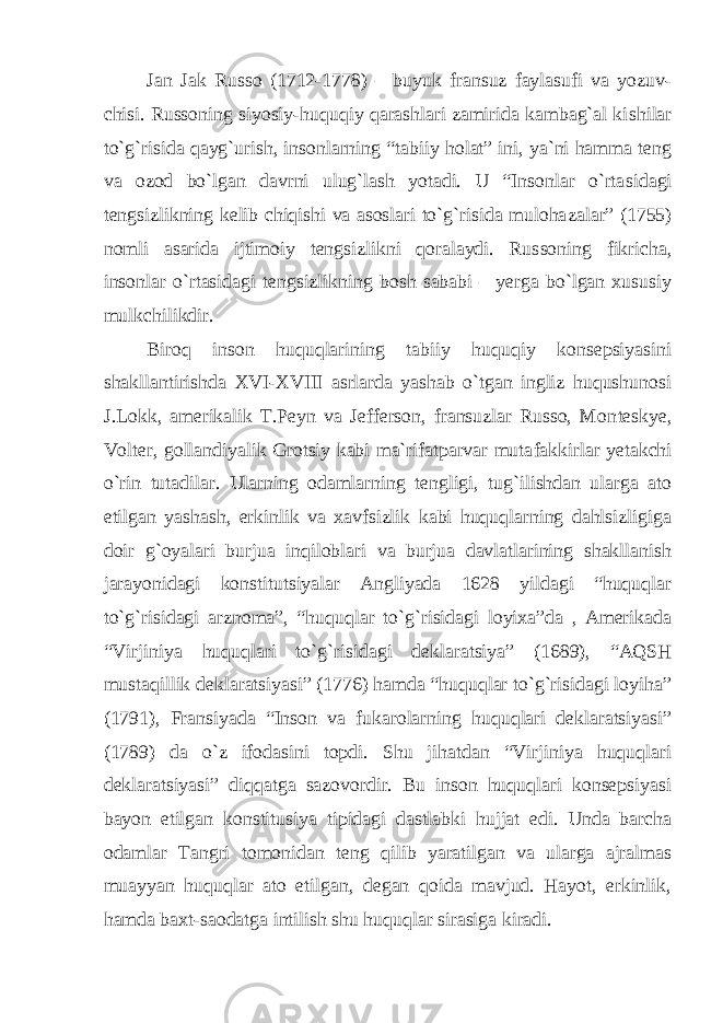 Jan Jak Russo (1712-1778) – buyuk fransuz faylasufi va yozuv - chisi. Russoning siyosiy-huquqiy qarashlari zamirida kambag`al ki shilar to`g`risida qayg`urish, insonlarning “tabiiy holat” ini, ya`ni hamma teng va ozod bo`lgan davrni ulug`lash yotadi. U “Insonlar o`rta sidagi tengsizlikning kelib chiqishi va asoslari to`g`risida muloha zalar” (1755) nomli asarida ijtimoiy tengsizlikni qoralaydi. Rus soning fikricha, insonlar o`rtasidagi tengsizlikning bosh sababi – yerga bo`lgan xususiy mulkchilikdir. Biroq inson huquqlarining tabiiy huquqiy konsepsiyasini shakllantirishda XVI-XVIII asrlarda yashab o`tgan ingliz huqushunosi J.Lokk, amerikalik T.Peyn va Jefferson, fransuzlar Russo, Mon teskye, Volter, gollandiyalik Grotsiy kabi ma`rifatparvar muta fakkirlar yetakchi o`rin tutadilar. Ularning odamlarning tengligi, tug`ilishdan ularga ato etilgan yashash, erkinlik va xavfsizlik kabi huquqlarning dahlsizligiga doir g`oyalari burjua inqiloblari va burjua davlatlarining shakllanish jarayonidagi konstitutsiyalar Angliyada 1628 yildagi “huquqlar to`g`risidagi arznoma”, “huquqlar to`g`risidagi loyixa”da , Amerikada “Virjiniya huquqlari to`g`risi dagi deklaratsiya” (1689), “AQSH mustaqillik deklaratsiyasi” (1776) hamda “huquqlar to`g`risidagi loyiha” (1791), Fransiyada “Inson va fukarolarning huquqlari deklaratsiyasi” (1789) da o`z ifodasini topdi. Shu jihatdan “Virjiniya huquqlari deklaratsiyasi” diqqatga sazovordir. Bu inson huquqlari konsepsiyasi bayon etilgan konstitu siya tipidagi dastlabki hujjat edi. Unda barcha odamlar Tangri to monidan teng qilib yaratilgan va ularga ajralmas muayyan huquqlar ato etilgan, degan qoida mavjud. Hayot, erkinlik, hamda baxt-saodat ga intilish shu huquqlar sirasiga kiradi. 