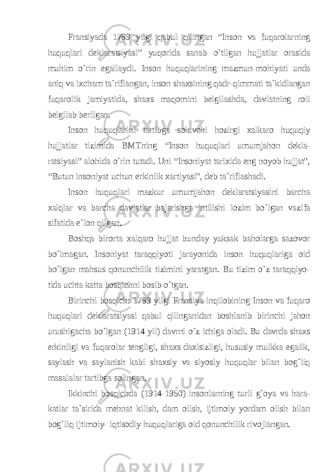 Fransiyada 1789 yilgi qabul qilingan “Inson va fuqarolar ning huquqlari deklaratsiyasi” yuqorida sanab o`tilgan hujjatlar orasida muhim o`rin egallaydi. Inson huquqlarining mazmun-mo hiyati unda aniq va ixcham ta`riflangan, inson shaxsining qadr-qim mati ta`kidlangan fuqarolik jamiyatida, shaxs maqomini belgilash da, davlatning roli belgilab berilgan. Inson huquqlarini tartibga soluvchi hozirgi xalkaro huquqiy hujjatlar tizimida BMTning “Inson huquqlari umumjahon dekla - ratsiyasi” alohida o`rin tutadi. Uni “Insoniyat tarixida eng noyob hujjat”, “Butun insoniyat uchun erkinlik xartiyasi”, deb ta`rifla shadi. Inson huquqlari mazkur umumjahon deklaratsiyasini barcha xalqlar va barcha davlatlar bajarishga intilishi lozim bo`lgan vazi fa sifatida e`lon qilgan. Boshqa birorta xalqaro hujjat bunday yuksak baholarga sazovor bo`lmagan. Insoniyat taraqqiyoti jarayonida inson huquqlariga oid bo`lgan mahsus qonunchilik tizimini yaratgan. Bu tizim o`z taraqqiyo - tida uchta katta bosqichni bosib o`tgan. Birinchi bosqich: 1789 yilgi Fransiya inqilobining Inson va fuqaro huquqlari deklaratsiyasi qabul qilinganidan boshlanib bi rinchi jahon urushigacha bo`lgan (1914 yil) davrni o`z ichiga oladi. Bu davrda shaxs erkinligi va fuqarolar tengligi, shaxs daxlsizligi, hususiy mulkka egalik, saylash va saylanish kabi shaxsiy va siyosiy huquqlar bilan bog`liq masalalar tartibga solingan. Ikkinchi bosqichda (1914-1950) insonlarning turli g`oya va hara - katlar ta`sirida mehnat kilish, dam olish, ijtimoiy yordam olish bilan bog`liq ijtimoiy- iqtisodiy huquqlariga oid qonunchilik ri vojlangan. 