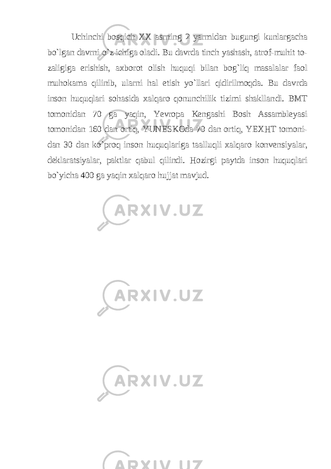  Uchinchi bosqich XX asrning 2 yarmidan bugungi kunlargacha bo`lgan davrni o`z ichiga oladi. Bu davrda tinch yashash, atrof-muhit to - zaligiga erishish, axborot olish huquqi bilan bog`liq masalalar faol muhokama qilinib, ularni hal etish yo`llari qidirilmoqda. Bu dav rda inson huquqlari sohasida xalqaro qonunchilik tizimi shakllan di. BMT tomonidan 70 ga yaqin, Yevropa Kengashi Bosh Assambleyasi tomonidan 160 dan ortiq, YUNESKOda 70 dan ortiq, YEXHT tomoni - dan 30 dan ko`proq inson huquqlariga taalluqli xalqaro konvensiya lar, deklaratsiyalar, paktlar qabul qilindi. Hozirgi paytda inson huquqlari bo`yicha 400 ga yaqin xalqaro hujjat mavjud. 