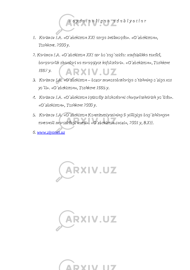 F o y d a l a n i l g a n a d a b i y o t l a r 1.     Karimov I.A. «O`zbekiston XXI asrga intilmoqda». «O`zbekiston», Toshkent. 2000 y. 2. Karimov I.A. «O`zbekiston XXI asr bo`sag`asida: xavfsizlikka taxdid, barqarorlik shartlari va taraqqiyot kafolotlari». «O`zbekiston», Toshkent 1997 y. 3.     Karimov I.A. «O`zbekiston – bozor munosabatlariga o`tishning o`ziga xos yo`li». «O`zbekiston», Toshkent 1995 y. 4.     Karimov I.A. «O`zbekiston iqtisodiy islohotlarni chuqurlashtirish yo`lida». «O`zbekiston», Toshkent 2000 y. 5.     Karimov I.A. «O`zbekiston Konstitutsiyasining 9-yilligiga bag`ishlangan tantanali marosidagi nutqi». «O`zbekiston ovozi», 2001 y, 8.XII. 6. www.ziyonet.uz 