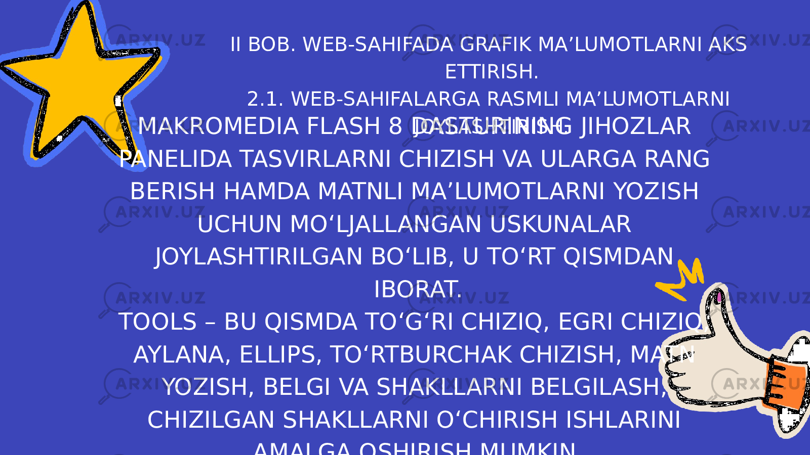 II BOB. WEB-SAHIFADA GRAFIK MA’LUMOTLARNI AKS ETTIRISH. 2.1. WEB-SAHIFALARGA RASMLI MA’LUMOTLARNI JOYLASHTIRISH. MAKROMEDIA FLASH 8 DASTURINING JIHOZLAR PANELIDA TASVIRLARNI CHIZISH VA ULARGA RANG BERISH HAMDA MATNLI MA’LUMOTLARNI YOZISH UCHUN MO‘LJALLANGAN USKUNALAR JOYLASHTIRILGAN BO‘LIB, U TO‘RT QISMDAN IBORAT. TOOLS – BU QISMDA TO‘G‘RI CHIZIQ, EGRI CHIZIQ, AYLANA, ELLIPS, TO‘RTBURCHAK CHIZISH, MATN YOZISH, BELGI VA SHAKLLARNI BELGILASH, CHIZILGAN SHAKLLARNI O‘CHIRISH ISHLARINI AMALGA OSHIRISH MUMKIN. 