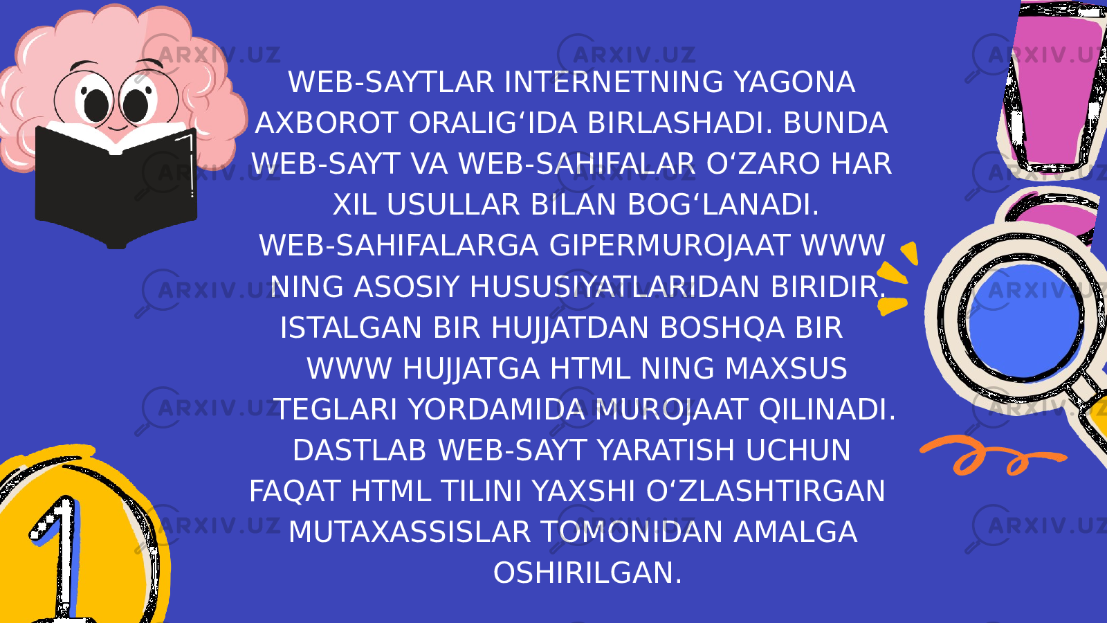 WEB-SAYTLAR INTERNETNING YAGONA AXBOROT ORALIG‘IDA BIRLASHADI. BUNDA WEB-SAYT VA WEB-SAHIFALAR O‘ZARO HAR XIL USULLAR BILAN BOG‘LANADI. WEB-SAHIFALARGA GIPERMUROJAAT WWW NING ASOSIY HUSUSIYATLARIDAN BIRIDIR. ISTALGAN BIR HUJJATDAN BOSHQA BIR WWW HUJJATGA HTML NING MAXSUS TEGLARI YORDAMIDA MUROJAAT QILINADI. DASTLAB WEB-SAYT YARATISH UCHUN FAQAT HTML TILINI YAXSHI O‘ZLASHTIRGAN MUTAXASSISLAR TOMONIDAN AMALGA OSHIRILGAN. 