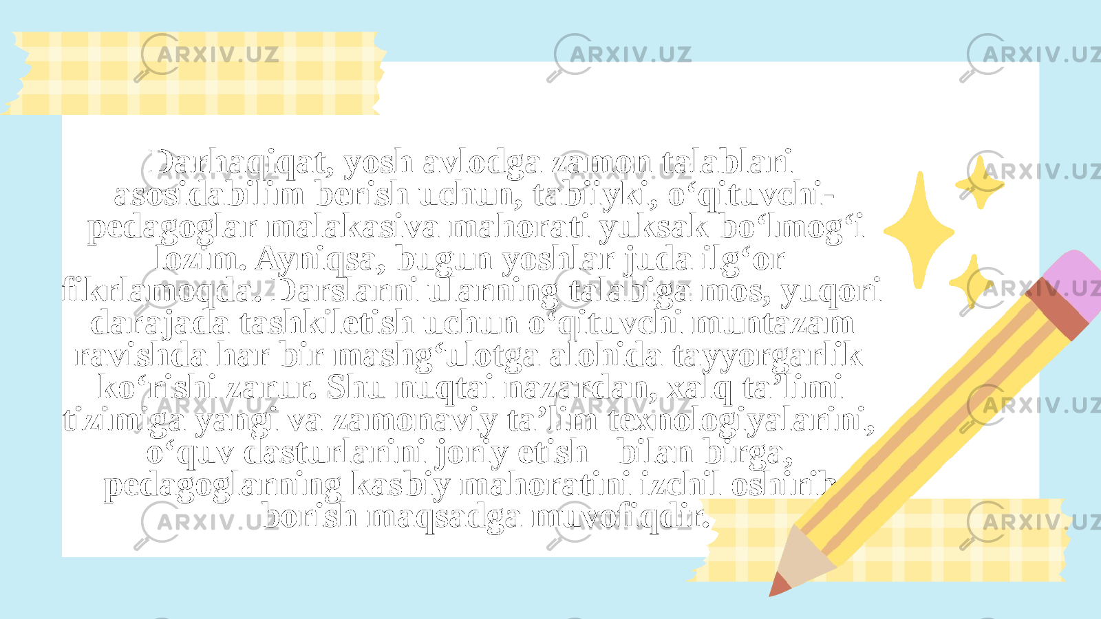  Darhaqiqat, yosh avlodga zamon talablari asosidabilim berish uchun, tabiiyki, o‘qituvchi- pedagoglar malakasiva mahorati yuksak bo‘lmog‘i lozim. Ayniqsa, bugun yoshlar juda ilg‘or fikrlamoqda. Darslarni ularning talabiga mos, yuqori darajada tashkiletish uchun o‘qituvchi muntazam ravishda har bir mashg‘ulotga alohida tayyorgarlik ko‘rishi zarur. Shu nuqtai nazardan, xalq ta’limi tizimiga yangi va zamonaviy ta’lim texnologiyalarini, o‘quv dasturlarini joriy etish bilan birga, pedagoglarning kasbiy mahoratini izchil oshirib borish maqsadga muvofiqdir. 