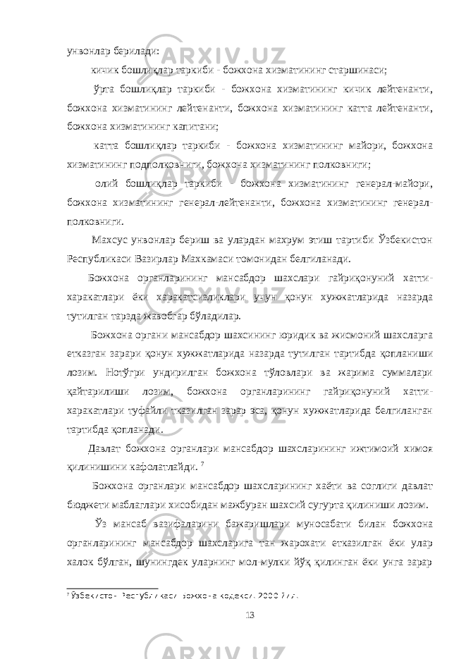 унвонлар берилади: кичик бошлиқлар таркиби - божхона хизматининг старшинаси; ўрта бошлиқлар таркиби - божхона хизматининг кичик лейтенанти, божхона хизматининг лейтенанти, божхона хизматининг катта лейтенанти, божхона хизматининг капитани; катта бошлиқлар таркиби - божхона хизматининг майори, божхона хизматининг подполковниги, божхона хизматининг полковниги; олий бошлиқлар таркиби - божхона хизматининг генерал-майори, божхона хизматининг генерал-лейтенанти, божхона хизматининг генерал- полковниги. Махсус унвонлар бериш ва улардан махрум этиш тартиби Ўзбекистон Республикаси Вазирлар Махкамаси томонидан белгиланади. Божхона органларининг мансабдор шахслари гайриқонуний хатти- харакатлари ёки харакатсизликлари учун қонун хужжатларида назарда тутилган тарзда жавобгар бўладилар. Божхона органи мансабдор шахсининг юридик ва жисмоний шахсларга етказган зарари қонун хужжатларида назарда тутилган тартибда қопланиши лозим. Нотўгри ундирилган божхона тўловлари ва жарима суммалари қайтарилиши лозим, божхона органларининг гайриқонуний хатти- харакатлари туфайли тказилган зарар эса, қонун хужжатларида белгиланган тартибда қопланади. Давлат божхона органлари мансабдор шахсларининг ижтимоий химоя қилинишини кафолатлайди. 7 Божхона органлари мансабдор шахсларининг хаёти ва соглиги давлат бюджети маблаглари хисобидан мажбуран шахсий сугурта қилиниши лозим. Ўз мансаб вазифаларини бажаришлари муносабати билан божхона органларининг мансабдор шахсларига тан жарохати етказилган ёки улар халок бўлган, шунингдек уларнинг мол-мулки йўқ қилинган ёки унга зарар 7 Ў збекистон Республикаси Божхона кодекси. 2000 йил. 13 