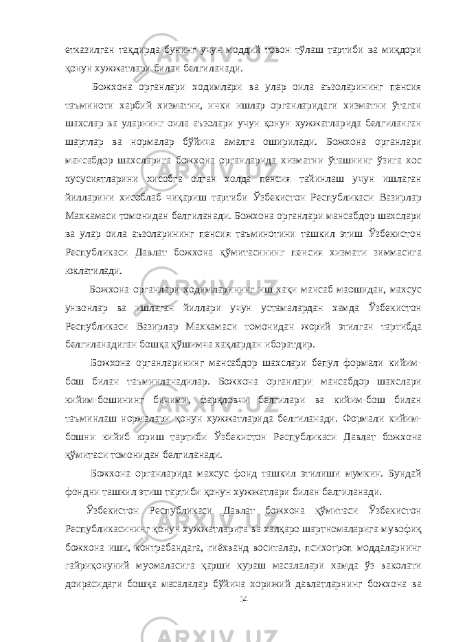 етказилган тақдирда бунинг учун моддий товон тўлаш тартиби ва миқдори қонун хужжатлари билан белгиланади. Божхона органлари ходимлари ва улар оила аъзоларининг пенсия таъминоти харбий хизматни, ички ишлар органларидаги хизматни ўтаган шахслар ва уларнинг оила аъзолари учун қонун хужжатларида белгиланган шартлар ва нормалар бўйича амалга оширилади. Божхона органлари мансабдор шахсларига божхона органларида хизматни ўташнинг ўзига хос хусусиятларини хисобга олган холда пенсия тайинлаш учун ишлаган йилларини хисоблаб чиқариш тартиби Ўзбекистон Республикаси Вазирлар Махкамаси томонидан белгиланади. Божхона органлари мансабдор шахслари ва улар оила аъзоларининг пенсия таъминотини ташкил этиш Ўзбекистон Республикаси Давлат божхона қўмитасининг пенсия хизмати зиммасига юклатилади. Божхона органлари ходимларининг иш хақи мансаб маошидан, махсус унвонлар ва ишлаган йиллари учун устамалардан хамда Ўзбекистон Республикаси Вазирлар Махкамаси томонидан жорий этилган тартибда белгиланадиган бошқа қўшимча хақлардан иборатдир. Божхона органларининг мансабдор шахслари бепул формали кийим- бош билан таъминланадилар. Божхона органлари мансабдор шахслари кийим-бошининг бичими, фарқловчи белгилари ва кийим-бош билан таъминлаш нормалари қонун хужжатларида белгиланади. Формали кийим- бошни кийиб юриш тартиби Ўзбекистон Республикаси Давлат божхона қўмитаси томонидан белгиланади. Божхона органларида махсус фонд ташкил этилиши мумкин. Бундай фондни ташкил этиш тартиби қонун хужжатлари билан белгиланади. Ўзбекистон Республикаси Давлат божхона қўмитаси Ўзбекистон Республикасининг қонун хужжатларига ва халқаро шартномаларига мувофиқ божхона иши, контрабандага, гиёхванд воситалар, психотроп моддаларнинг гайриқонуний муомаласига қарши кураш масалалари хамда ўз ваколати доирасидаги бошқа масалалар бўйича хорижий давлатларнинг божхона ва 14 