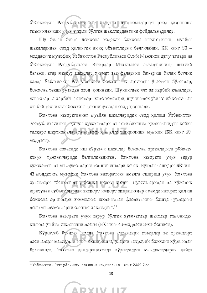 Ўзбекистон Республикасининг халқаро шартномаларига риоя қилиниши таъминланиши учун етарли бўлган шакллардангина фойдаланадилар. Шу билан бирга Божхона кодекси божхона назоратининг муайян шаклларидан озод қилинган аниқ объектларни белгилайди. БК нинг 50 – моддасига мувофиқ Ўзбекистон Республикаси Олий Мажлиси депутатлари ва Ўзбекистон Республикаси Вазирлар Махкамаси аъзоларининг шахсий багажи, агар мазкур шахслар хизмат вазифаларини бажариш билан боғлик холда Ўзбекистон Республикаси божхона чегарасидан ўтаётган бўлсалар, божхона текширувидан озод қилинади. Шунингдек чет эл харбий кемалари, жанговар ва харбий транспорт хаво кемалари, шунингдек ўзи юриб келаётган харбий техникаси божхона текширувидан озод қилинади. Божхона назоратининг муайян шаклларидан озод қилиш Ўзбекистон Республикасининг қонун хужжатлари ва ратификация қилинганидан кейин халқаро шартномаларига мувофиқ амалга оширилиши мумкин (БК нинг 50- моддаси). Божхона сохасида иш кўрувчи шахслар божхона органларига рўйхати қонун хужжатларида белгиланадиган, божхона назорати учун зарур хужжатлар ва маълумотларни топширишлари керак. Бундан ташқари БКнинг 43-моддасига мувофиқ божхона назоратини амалга ошириш учун божхона органлари “банклардан, бошқа молия кредит муассаларидан ва хўжалик юритувчи субъектлардан экспорт-импорт операциялари хамда назорат қилиш божхона органлари зиммасига юклатилган фаолиятнинг бошқа турларига доир маълумотларни олишга хақлидир”. 11 Божхона назорати учун зарур бўлган хужжатлар шахслар томонидан камида уч йил сақланиши лозим (БК нинг 43-моддаси 3-хатбошиси). Кўрсатиб ўтилган холда божхона органлари товарлар ва транспорт воситалари мавжудлигини текширишга, уларни такрорий божхона кўригидан ўтказишга, божхона декларациясида кўрсатилган маълумотларни қайта 11 Ў збекистон Республикаси Божхона кодекси. Тошкент 2000 йил 18 