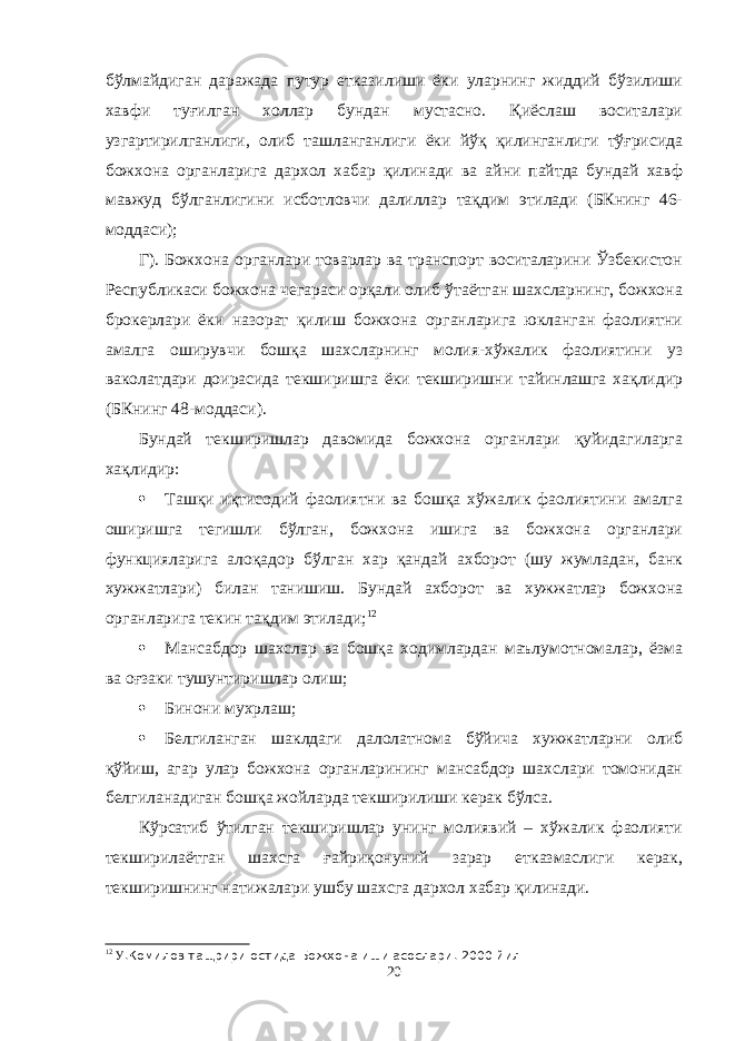 бўлмайдиган даражада путур етказилиши ёки уларнинг жиддий бўзилиши хавфи туғилган холлар бундан мустасно. Қиёслаш воситалари узгартирилганлиги, олиб ташланганлиги ёки йўқ қилинганлиги тўғрисида божхона органларига дархол хабар қилинади ва айни пайтда бундай хавф мавжуд бўлганлигини исботловчи далиллар тақдим этилади (БКнинг 46- моддаси); Г). Божхона органлари товарлар ва транспорт воситаларини Ўзбекистон Республикаси божхона чегараси орқали олиб ўтаётган шахсларнинг, божхона брокерлари ёки назорат қилиш божхона органларига юкланган фаолиятни амалга оширувчи бошқа шахсларнинг молия-хўжалик фаолиятини уз ваколатдари доирасида текширишга ёки текширишни тайинлашга хақлидир (БКнинг 48-моддаси). Бундай текширишлар давомида божхона органлари қуйидагиларга хақлидир:  Ташқи иқтисодий фаолиятни ва бошқа хўжалик фаолиятини амалга оширишга тегишли бўлган, божхона ишига ва божхона органлари функцияларига алоқадор бўлган хар қандай ахборот (шу жумладан, банк хужжатлари) билан танишиш. Бундай ахборот ва хужжатлар божхона органларига текин тақдим этилади; 12  Мансабдор шахслар ва бошқа ходимлардан маълумотномалар, ёзма ва оғзаки тушунтиришлар олиш;  Бинони мухрлаш;  Белгиланган шаклдаги далолатнома бўйича хужжатларни олиб қўйиш, агар улар божхона органларининг мансабдор шахслари томонидан белгиланадиган бошқа жойларда текширилиши керак бўлса. Кўрсатиб ўтилган текширишлар унинг молиявий – хўжалик фаолияти текширилаётган шахсга ғайриқонуний зарар етказмаслиги керак, текширишнинг натижалари ушбу шахсга дархол хабар қилинади. 12 У .Комилов тащрири остида Божхона иши асослари . 2000 йил 20 