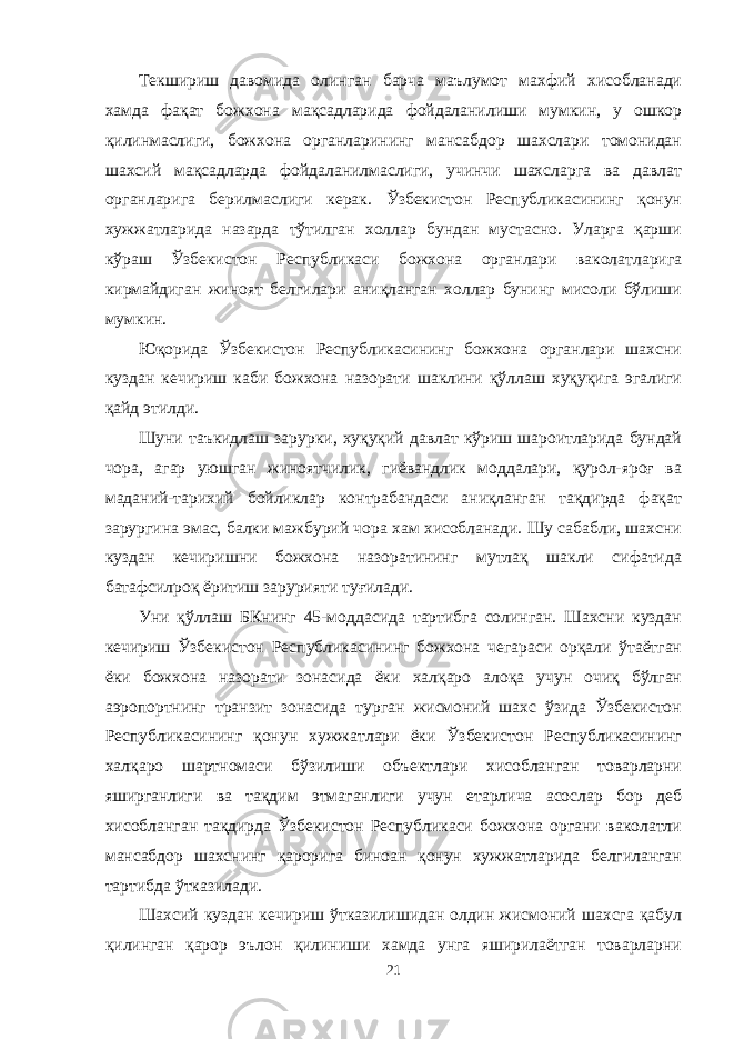 Текшириш давомида олинган барча маълумот махфий хисобланади хамда фақат божхона мақсадларида фойдаланилиши мумкин, у ошкор қилинмаслиги, божхона органларининг мансабдор шахслари томонидан шахсий мақсадларда фойдаланилмаслиги, учинчи шахсларга ва давлат органларига берилмаслиги керак. Ўзбекистон Республикасининг қонун хужжатларида назарда тўтилган холлар бундан мустасно. Уларга қарши кўраш Ўзбекистон Республикаси божхона органлари ваколатларига кирмайдиган жиноят белгилари аниқланган холлар бунинг мисоли бўлиши мумкин. Юқорида Ўзбекистон Республикасининг божхона органлари шахсни куздан кечириш каби божхона назорати шаклини қўллаш хуқуқига эгалиги қайд этилди. Шуни таъкидлаш зарурки, хуқуқий давлат кўриш шароитларида бундай чора, агар уюшган жиноятчилик, гиёвандлик моддалари, қурол-яроғ ва маданий-тарихий бойликлар контрабандаси аниқланган тақдирда фақат зарургина эмас, балки мажбурий чора хам хисобланади. Шу сабабли, шахсни куздан кечиришни божхона назоратининг мутлақ шакли сифатида батафсилроқ ёритиш зарурияти туғилади. Уни қўллаш БКнинг 45-моддасида тартибга солинган. Шахсни куздан кечириш Ўзбекистон Республикасининг божхона чегараси орқали ўтаётган ёки божхона назорати зонасида ёки халқаро алоқа учун очиқ бўлган аэропортнинг транзит зонасида турган жисмоний шахс ўзида Ўзбекистон Республикасининг қонун хужжатлари ёки Ўзбекистон Республикасининг халқаро шартномаси бўзилиши объектлари хисобланган товарларни яширганлиги ва тақдим этмаганлиги учун етарлича асослар бор деб хисобланган тақдирда Ўзбекистон Республикаси божхона органи ваколатли мансабдор шахснинг қарорига биноан қонун хужжатларида белгиланган тартибда ўтказилади. Шахсий куздан кечириш ўтказилишидан олдин жисмоний шахсга қабул қилинган қарор эълон қилиниши хамда унга яширилаётган товарларни 21 