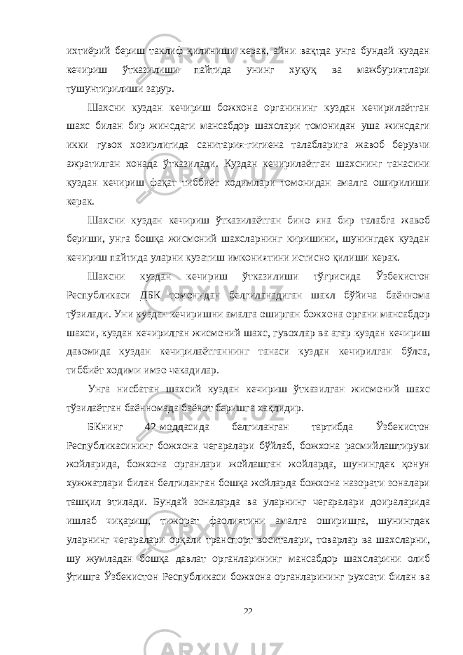 ихтиёрий бериш таклиф қилиниши керак, айни вақтда унга бундай куздан кечириш ўтказилиши пайтида унинг хуқуқ ва мажбуриятлари тушунтирилиши зарур. Шахсни куздан кечириш божхона органининг куздан кечирилаётган шахс билан бир жинсдаги мансабдор шахслари томонидан уша жинсдаги икки гувох хозирлигида санитария-гигиена талабларига жавоб берувчи ажратилган хонада ўтказилади. Куздан кечирилаётган шахснинг танасини куздан кечириш фақат тиббиёт ходимлари томонидан амалга оширилиши керак. Шахсни куздан кечириш ўтказилаётган бино яна бир талабга жавоб бериши, унга бошқа жисмоний шахсларнинг киришини, шунингдек куздан кечириш пайтида уларни кузатиш имкониятини истисно қилиши керак. Шахсни куздан кечириш ўтказилиши тўғрисида Ўзбекистон Республикаси ДБК томонидан белгиланадиган шакл бўйича баённома тўзилади. Уни куздан кечиришни амалга оширган божхона органи мансабдор шахси, куздан кечирилган жисмоний шахс, гувохлар ва агар куздан кечириш давомида куздан кечирилаётганнинг танаси куздан кечирилган бўлса, тиббиёт ходими имзо чекадилар. Унга нисбатан шахсий куздан кечириш ўтказилган жисмоний шахс тўзилаётган баённомада баёнот беришга хақлидир. БКнинг 42-моддасида белгиланган тартибда Ўзбекистон Республикасининг божхона чегаралари бўйлаб, божхона расмийлаштируви жойларида, божхона органлари жойлашган жойларда, шунингдек қонун хужжатлари билан белгиланган бошқа жойларда божхона назорати зоналари ташқил этилади. Бундай зоналарда ва уларнинг чегаралари доираларида ишлаб чиқариш, тижорат фаолиятини амалга оширишга, шунингдек уларнинг чегаралари орқали транспорт воситалари, товарлар ва шахсларни, шу жумладан бошқа давлат органларининг мансабдор шахсларини олиб ўтишга Ўзбекистон Республикаси божхона органларининг рухсати билан ва 22 