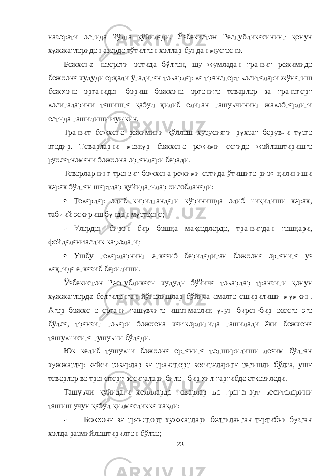 назорати остида йўлга қўйилади, Ўзбекистон Республикасининг қонун хужжатларида назарда тўтилган холлар бундан мустасно. Божхона назорати остида бўлган, шу жумладан транзит режимида божхона худуди орқали ўтадиган товарлар ва транспорт воситалари жўнатиш божхона органидан бориш божхона органига товарлар ва транспорт воситаларини ташишга қабул қилиб олиган ташувчининг жавобгарлиги остида ташилиши мумкин. Транзит божхона режимини қўллаш хусусияти рухсат берувчи тусга эгадир. Товарларни мазкур божхона режими остида жойлаштиришга рухсатномани божхона органлари беради. Товарларнинг транзит божхона режими остида ўтишига риоя қилиниши керак бўлган шартлар қуйидагилар хисобланади:  Товарлар олиб кирилгандаги кўринишда олиб чиқилиши керак, табиий эскириш бундан мустасно;  Улардан бирон бир бошқа мақсадларда, транзитдан ташқари, фойдаланмаслик кафолати;  Ушбу товарларнинг етказиб бериладиган божхона органига уз вақтида етказиб берилиши. Ўзбекистон Республикаси худуди бўйича товарлар транзити қонун хужжатларда белгиланган йўналишлар бўйича амалга оширилиши мумкин. Агар божхона органи ташувчига ишонмаслик учун бирон-бир асосга эга бўлса, транзит товари божхона хамкорлигида ташилади ёки божхона ташувчисига тушувчи бўлади. Юк келиб тушувчи божхона органига топширилиши лозим бўлган хужжатлар кайси товарлар ва транспорт воситаларига тегишли бўлса, уша товарлар ва транспорт воситалари билан бир хил тартибда етказилади. Ташувчи қуйидаги холлларда товарлар ва транспорт воситаларини ташиш учун қабул қилмасликка хақли:  Божхона ва транспорт хужжатлари белгиланган тартибни бузган холда расмийлаштирилган бўлса; 23 