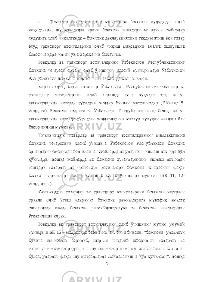  Товарлар ёки транспорт воситалари божхона худудидан олиб чиқилганда, шу жумладан эркин божхона зоналари ва эркин омборлар худудига олиб чиқилганда – божхона декларациясини тақдим этиш ёки товар ёхуд транспорт воситаларини олиб чиқиш мақсадини амалга оширишга бевосита қаратилган узга харакатни бажариш. Товарлар ва транспорт воситаларини Ўзбекистон Республикасининг божхона чегараси орқали олиб ўтишнинг асосий принциплари Ўзбекистон Республикаси Божхона кодексининг 1-бобида баён этилган. Биринчидан, барча шахслар Ўзбекистон Республикасига товарлар ва транспорт воситаларини олиб киришда тенг хуқуқка эга, қонун хужжатларида назарда тўтилган холлар бундан мустаснодир (БКнинг 8- моддаси). Божхона кодекси ва Ўзбекистон Республикасининг бошқа қонун хужжатларида назарда тўтилган холлардагина мазкур хуқуқни чеклаш ёки бекор қилиш мумкин. Иккинчидан, товарлар ва транспорт воситаларининг мамлакатимиз божхона чегарасини кесиб ўтишига Ўзбекистон Республикаси божхона органлари томонидан белгиланган жойларда ва уларнинг ишлаш вақтида йўл қўйилади. Бошқа жойларда ва божхона органларининг ишлаш вақтидан ташқари товарлар ва транспорт воситалари божхона чегарасини фақат божхона органлари билан келишиб кесиб ўтишлари мумкин (БК 11, 12- моддалари). Учинчидан, товарлар ва транспорт воситаларини божхона чегараси орқали олиб ўтиш уларнинг божхона режимларига мувофиқ амалга оширилади хамда божхона расмийлаштируви ва божхона назоратидан ўтказилиши керак. Товарлар ва транспорт воситаларини олиб ўтишнинг мухим умумий принципи БК 15 – моддасида баён этилган. Унга биноан, “божхона тўловлари бўйича имтиёзлар берилиб, шартли чиқариб юборилган товарлар ва транспорт воситаларидан, ана шу имтиёзлар нима муносабат билан берилган бўлса, улардан фақат шу мақсадларда фойдаланишга йўл қўйилади”. Бошқа 26 