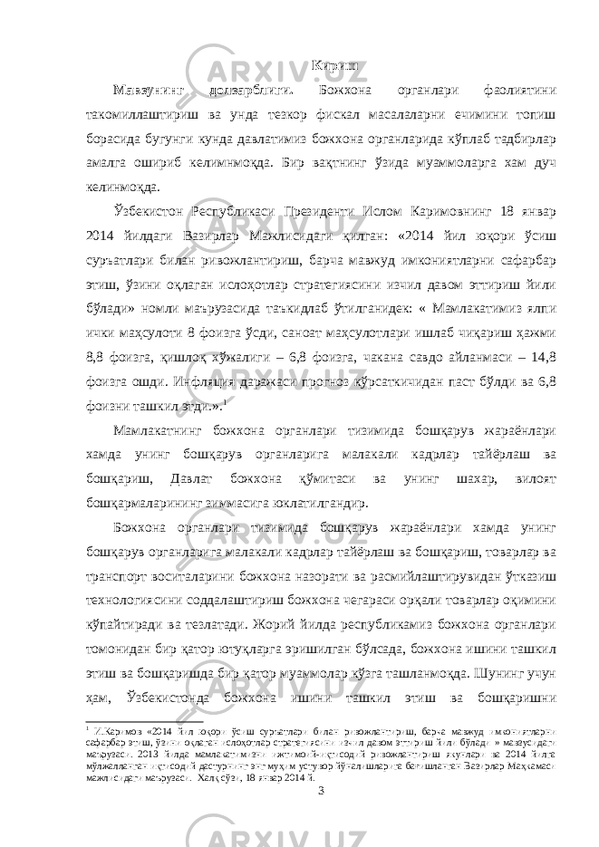 Кириш Мавзунинг долзарблиги . Б ожхона органлари фаолиятини такомиллаштириш ва унда тезкор фискал масалаларни ечимини топиш борасида бугунги кунда давлатимиз божхона органларида кўплаб тадбирлар амалга ошириб келимнмоқда. Бир вақтнинг ўзида муаммоларга хам дуч келинмоқда. Ўзбекистон Республикаси Президенти Ислом Каримовнинг 18 январ 2014 йилдаги Вазирлар Мажлисидаги қилган: « 2014 йил юқори ўсиш суръатлари билан ривожлантириш, барча мавжуд имкониятларни сафарбар этиш, ўзини оқлаган ислоҳотлар стратегиясини изчил давом эттириш йили бўлади » номли маърузасида таъкидлаб ўтилганидек: « Мамлакатимиз ялпи ички маҳсулоти 8 фоизга ўсди, саноат маҳсулотлари ишлаб чиқариш ҳажми 8,8 фоизга, қишлоқ хўжалиги – 6,8 фоизга, чакана савдо айланмаси – 14,8 фоизга ошди. Инфля ц ия даражаси прогноз кўрсаткичидан паст бўлди ва 6,8 фоизни ташкил этди. ». 1 Мамлакатнинг божхона органлари тизимида бошқарув жараёнлари хамда унинг бошқарув органларига малакали кадрлар тайёрлаш ва бошқариш, Давлат божхона қўмитаси ва унинг шахар, вилоят бошқармаларининг зиммасига юклатилгандир. Божхона органлари тизимида бошқарув жараёнлари хамда унинг бошқарув органларига малакали кадрлар тайёрлаш ва бошқариш, товарлар ва транспорт воситаларини божхона назорати ва расмийлаштирувидан ўтказиш технологиясини соддалаштириш божхона чегараси орқали товарлар оқимини кўпайтиради ва тезлатади. Жорий йилда республикамиз божхона органлари томонидан бир қатор ютуқларга эришилган бўлсада, божхона ишини ташкил этиш ва бошқаришда бир қатор муаммолар кўзга ташланмоқда. Шунинг учун ҳам, Ўзбекистонда божхона ишини ташкил этиш ва бошқаришни 1 И.Каримов « 2014 йил юқори ўсиш суръатлари билан ривожлантириш, барча мавжуд имкониятларни сафарбар этиш, ўзини оқлаган ислоҳотлар стратегиясини изчил давом эттириш йили бўлади » мавзусидаги маърузаси. 2013 йилда мамлакатимизни ижтимоий-иқтисодий ривожлантириш якунлари ва 2014 йилга мўлжалланган иқтисодий дастурнинг энг муҳим устувор йўналишларига бағишланган Вазирлар Маҳкамаси мажлисидаги маърузаси. Халқ сўзи, 18 январ 2014 й. 3 