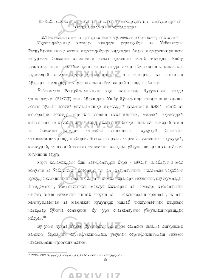 II - боб. Божхона органлари фаолияти тезкор фискал вазифаларини жадаллаштириш масалалари 2.1 Божхона органлари фаолияти муаммолари ва хозирги холати Иқтисодиётнинг хозирги кундаги тараққиёти ва Ўзбекистон Республикасининг жахон иқтисодиётига илдамлик билан интеграциялашуви зарурияти божхона хизматини ислох қилишни талаб этмоқда. Ушбу ислохотларнинг асосий мақсади ташқи савдони тартибга солиш ва мамлакат иқтисодий хавфсизлигини таъминлашнинг энг самарали ва рационал йўлларини топишдан ва уларни амалиётга жорий этишдан иборат. Ўзбекистон Республикасининг яқин келажакда Бутунжахон савдо ташкилотига (БЖСТ) аъзо бўлишдир. Ушбу йўналишда амалга оширилиши лозим бўлган асосий масала-ташқи иқтисодий фаолиятни БЖСТ талаб ва меъёрлари асосида тартибга солиш механизмини, миллий иқтисодий манфаатларни хисобга олган холда, босқичма-босқич амалиётга жорий этиш ва божхона орқали тартибга солишнинг хуқуқий базасини такомиллаштиришдан иборат. Божхона орқали тартибга солишнинг хуқуқий, маъмурий, ташкилий-техник тизимини халқаро уйғунлаштириш жараёнига киришиш зарур. Яқин келажакдаги бош вазифалардан бири - БЖСТ талабларига мос келувчи ва Ўзбекистон бозорида чет эл товарларининг носо ғ лом рақобати вужудга келишининг олдини олувчи химоя чоралари тизимини, шу жумладан антидемпинг, компенсацион, махсус божларни ва импорт квоталарини татбиқ этиш тизимини ишлаб чиқиш ва такомиллаштиришдан, четдан келтирилаётган ва мамлакат худудида ишлаб чиқарилаётган акцизли товарлар бўйича солиқнинг бу тури ставкаларини уйғунлаштиришдан иборат. 18 Бугунги кунда айрим бўғинлари легитим савдони амалга оширишга халақит бераётган сертификациялаш, умуман сертификациялаш тизими такомиллаштирилиши лозим. 18 20 06 - 20 10 йиллларга мылжалланган божхона иши концепцияси. 35 