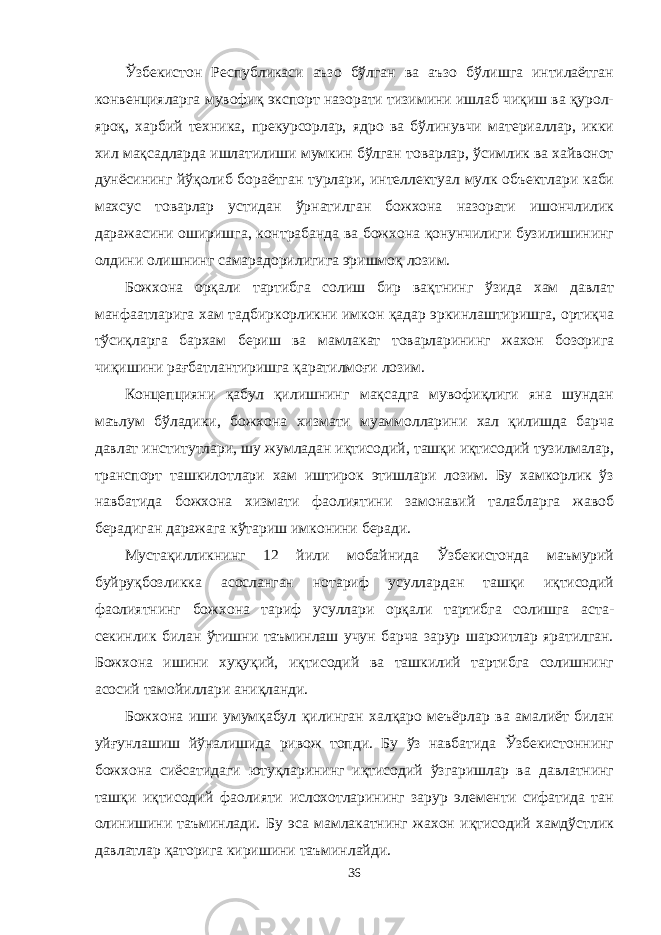 Ўзбекистон Республикаси аъзо бўлган ва аъзо бўлишга интилаётган конвенцияларга мувофиқ экспорт назорати тизимини ишлаб чиқиш ва қурол- яроқ, харбий техника, прекурсорлар, ядро ва бўлинувчи материаллар, икки хил мақсадларда ишлатилиши мумкин бўлган товарлар, ўсимлик ва хайвонот дунёсининг йўқолиб бораётган турлари, интеллектуал мулк объектлари каби махсус товарлар устидан ўрнатилган божхона назорати ишончлилик даражасини оширишга, контрабанда ва божхона қонунчилиги бузилишининг олдини олишнинг самарадорилигига эришмоқ лозим. Божхона орқали тартибга солиш бир вақтнинг ўзида хам давлат манфаатларига хам тадбиркорликни имкон қадар эркинлаштиришга, ортиқча тўсиқларга бархам бериш ва мамлакат товарларининг жахон бозорига чиқишини рағбатлантиришга қаратилмоғи лозим. Концепцияни қабул қилишнинг мақсадга мувофиқлиги яна шундан маълум бўладики, божхона хизмати муаммолларини хал қилишда барча давлат институтлари, шу жумладан иқтисодий, ташқи иқтисодий тузилмалар, транспорт ташкилотлари хам иштирок этишлари лозим. Бу хамкорлик ўз навбатида божхона хизмати фаолиятини замонавий талабларга жавоб берадиган даражага кўтариш имконини беради. Мустақилликнинг 12 йили мобайнида Ўзбекистонда маъмурий буйруқбозликка асосланган нотариф усуллардан ташқи иқтисодий фаолиятнинг божхона тариф усуллари орқали тартибга солишга аста- секинлик билан ўтишни таъминлаш учун барча зарур шароитлар яратилган. Божхона ишини хуқуқий, иқтисодий ва ташкилий тартибга солишнинг асосий тамойиллари аниқланди. Божхона иши умумқабул қилинган халқаро меъёрлар ва амалиёт билан уй ғ унлашиш йўналишида ривож топди. Бу ўз навбатида Ўзбекистоннинг божхона сиёсатидаги ютуқларининг иқтисодий ўзгаришлар ва давлатнинг ташқи иқтисодий фаолияти ислохотларининг зарур элементи сифатида тан олинишини таъминлади. Бу эса мамлакатнинг жахон иқтисодий хамдўстлик давлатлар қаторига киришини таъминлайди. 36 