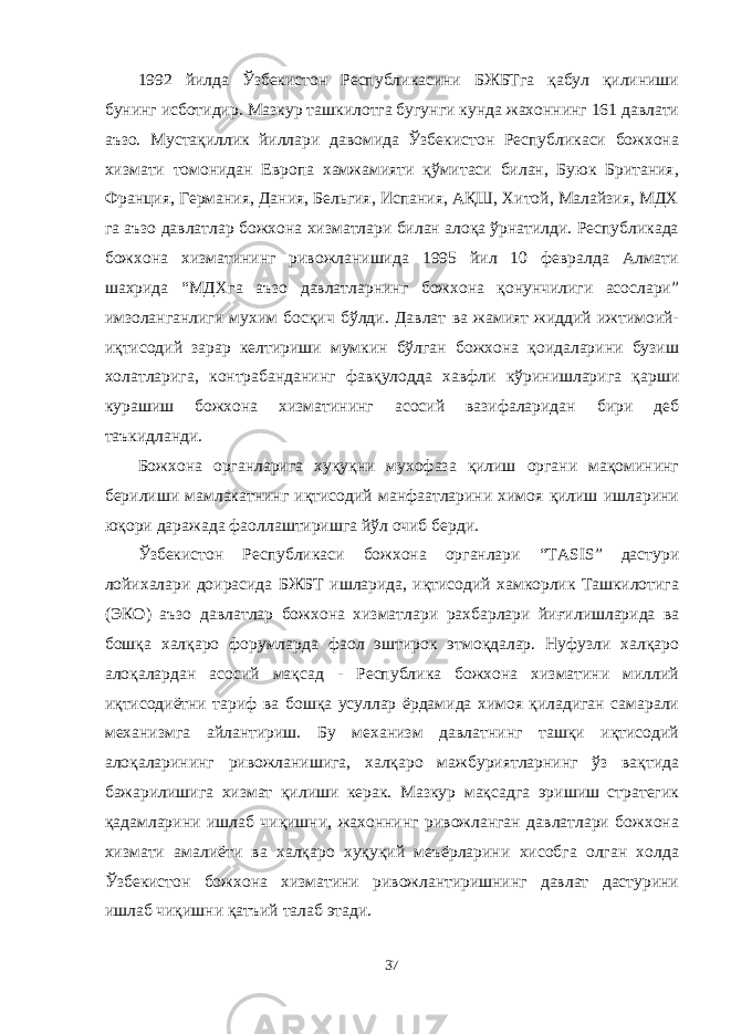 1992 йилда Ўзбекистон Республикасини БЖБТга қабул қилиниши бунинг исботидир. Мазкур ташкилотга бугунги кунда жахоннинг 161 давлати аъзо. Мустақиллик йиллари давомида Ўзбекистон Республикаси божхона хизмати томонидан Европа хамжамияти қўмитаси билан, Буюк Британия, Франция, Германия, Дания, Бельгия, Испания, АҚШ, Хитой, Малайзия, МДХ га аъзо давлатлар божхона хизматлари билан алоқа ўрнатилди. Республикада божхона хизматининг ривожланишида 1995 йил 10 февралда Алмати шахрида “МДХга аъзо давлатларнинг божхона қонунчилиги асослари” имзоланганлиги мухим босқич бўлди. Давлат ва жамият жиддий ижтимоий- иқтисодий зарар келтириши мумкин бўлган божхона қоидаларини бузиш холатларига, контрабанданинг фавқулодда хавфли кўринишларига қарши курашиш божхона хизматининг асосий вазифаларидан бири деб таъкидланди. Божхона органларига хуқуқни мухофаза қилиш органи мақомининг берилиши мамлакатнинг иқтисодий манфаатларини химоя қилиш ишларини юқори даражада фаоллаштиришга йўл очиб берди. Ўзбекистон Республикаси божхона органлари “ТASIS” дастури лойихалари доирасида БЖБТ ишларида, иқтисодий хамкорлик Ташкилотига (ЭКО) аъзо давлатлар божхона хизматлари рахбарлари йи ғ илишларида ва бошқа халқаро форумларда фаол эштирок этмоқдалар. Нуфузли халқаро алоқалардан асосий мақсад - Республика божхона хизматини миллий иқтисодиётни тариф ва бошқа усуллар ёрдамида химоя қиладиган самарали механизмга айлантириш. Бу механизм давлатнинг ташқи иқтисодий алоқаларининг ривожланишига, халқаро мажбуриятларнинг ўз вақтида бажарилишига хизмат қилиши керак. Мазкур мақсадга эришиш стратегик қадамларини ишлаб чиқишни, жахоннинг ривожланган давлатлари божхона хизмати амалиёти ва халқаро хуқуқий меъёрларини хисобга олган холда Ўзбекистон божхона хизматини ривожлантиришнинг давлат дастурини ишлаб чиқишни қатъий талаб этади. 37 