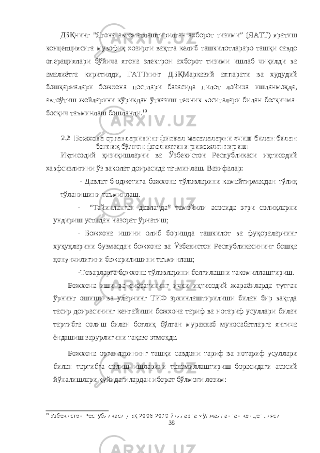 ДБҚнинг “Ягона автоматлаштирилган ахборот тизими” (ЯАТТ) яратиш концепциясига мувофиқ хозирги вақтга келиб ташкилотлараро ташқи савдо операциялари бўйича ягона электрон ахборот тизими ишлаб чиқилди ва амалиётга киритилди, ГАТТнинг ДБҚМарказий аппарати ва худудий бошқармалари божхона постлари базасида пилот лойиха ишланмоқда, автоўтиш жойларини кўрикдан ўтказиш техник воситалари билан босқичма- босқич таъминлаш бошланди. 19 2.2 Божхона органларининг фискал масалаларни ечиш билан билан боғлиқ бўлган фаолиятини ривожлантириш Иқтисодий қизиқишларни ва Ўзбекистон Республикаси иқтисодий хавфсизлигини ўз ваколат доирасида таъминлаш. Вазифалар: - Давлат бюджетига божхона тўловларини камайтирмасдан тўлиқ тўланишини таъминлаш. - “Тайинланган давлатда” тамойили асосида эгри солиқларни ундириш устидан назорат ўрнатиш; - Божхона ишини олиб боришда ташкилот ва фуқораларнинг хуқуқларини бузмасдан божхона ва Ўзбекистон Республикасининг бошқа қонунчилигини бажарилишини таъминлаш; - Товарларга божхона тўловларини белгилашни такомиллаштириш . Божхона иши ва сиёсатининг ички иқтисодий жараёнларда тутган ўрнинг ошиши ва уларнинг ТИФ эркинлаштирилиши билан бир вақтда тасир доирасининг кенгайиши божхона тариф ва нотариф усуллари билан тартибга солиш билан боғлиқ бўлган мураккаб муносабатларга янгича ёндашиш зарурлигини тақазо этмоқда. Божхона органларининг ташқи савдони тариф ва нотариф усуллари билан тартибга солиш ишларини такомиллаштириш борасидаги асосий йўналишлари қуйидагилардан иборат бўлмоғи лозим: 19 Ў збекистон Республикаси ДБ Қ 200 6 -20 1 0 йилларга м ў лжалланган концепцияси 38 