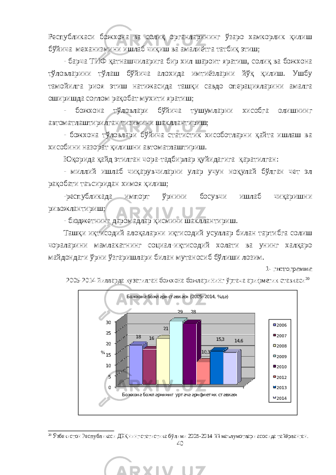 Республикаси божхона ва солиқ органларининг ўзаро хамкорлик қилиш бўйича механизмини ишлаб чиқиш ва амалиётга татбиқ этиш; - барча ТИФ қатнашчиларига бир хил шароит яратиш, солиқ ва божхона тўловларини тўлаш бўйича алохида имтиёзларни йўқ қилиш. Ушбу тамойилга риоя этиш натижасида ташқи савдо операцияларини амалга оширишда соғлом рақобат мухити яратиш; - божхона тўловлари бўйича тушумларни хисобга олишнинг автоматлаштирилган тизимини шакллантириш; - божхона тўловлари бўйича статистик хисоботларни қайта ишлаш ва хисобини назорат қилишни автоматлаштириш. Юқорида қайд этилган чора-тадбирлар қуйидагига қаратилган: - миллий ишлаб чиқарувчиларни улар учун ноқулай бўлган чет эл рақобати таъсиридан химоя қилиш; -республикада импорт ўрнини босувчи ишлаб чиқаришни ривожлантириш; - бюджетнинг даромадлар қисмини шакллантириш. Ташқи иқтисодий алоқаларни иқтисодий усуллар билан тартибга солиш чораларини мамлакатнинг социал-иқтисодий холати ва унинг халқаро майдондаги ўрни ўзгаришлари билан мутаносиб бўлиши лозим. 1- гистограмма 200 5-20 1 4 йилларда кузатилган божхона божларининг ўртача арифметик ставкаси 20 051015202530 Божхона божл арининг урт ача арифметик ст авкаси 18 16 21 29 28 10,3 15,3 14,6 % Божхона божл ари ставкаси (2005 - 2014, %да)2006 2007 2008 2009 2010 2012 2013 2014 20 Ўзбекистон Республикаси ДБҚнинг статистика бўлими 2005-2014 йй маълумотлари асосида тайёрланган. 40 