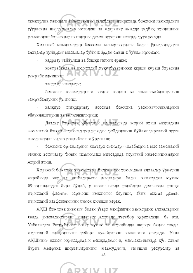 хамкорлик хақидаги Меморандум талаблари доирасида божхона хамкорлиги тўғрисида шартномалар имзолаш ва уларнинг амалда тадбиқ этилишини таъминлаш борасидаги ишларни давом эттириш назарда тутилмоқда. Хорижий мамлакатлар божхона маъмуриятлари билан ўрнатиладиган алоқалар қуйидаги масалалар бўйича ёрдам олишга йўналтирилади: - кадрлар тайёрлаш ва бошқа техник ёрдам; - контрабанда ва иқтисодий хуқуқбузарликка қарши кураш борасида тажриба алмашиш; - экспорт назорати; - божхона хизматларини ислох қилиш ва замонавийлаштириш тажрибаларини ўрганиш; - халқаро стандартлар асосида божхона расмиятчиликларини уйғунлаштириш ва енгиллаштириш; - Давлат божхона қўмитаси идораларида жорий этиш мақсадида замонавий божхона технологияларидан фойдаланиш бўйича тараққий этган мамлакатлар илғор тажрибасини ўрганиш; - божхона органларини халқаро стандарт талабларига мос замонавий техник воситалар билан таъминлаш мақсадида хорижий инвестицияларни жорий этиш. Хорижий божхона хизматлари билан икки томонлама алоқалар ўрнатиш жараёнида чет эл ишбилармон доиралари билан хамкорлик мухим йўналишлардан бири бўлиб, у жахон савдо талаблари доирасида ташқи иқтисодий фаолият юритиш имконини бериши, айни вақтда давлат иқтисодий хавфсизлигини химоя қилиши керак. А Қ Ш божхона хизмати билан ўзаро манфаатли хамкорлик алоқаларини янада ривожлантириш ишларига алохида эътибор қаратилади, бу эса, Ўзбекистон Республикасининг мухим ва истиқболли шериги билан савдо- иқтисодий алоқаларини тобора кучайтириш имконини яратади. Унда А Қ Шнинг жахон иқтисодидаги пешқадамлиги, мамлакатимизда кўп сонли йирик Америка ширкатларининг мавжудлиги, тегишли ресурслар ва 43 