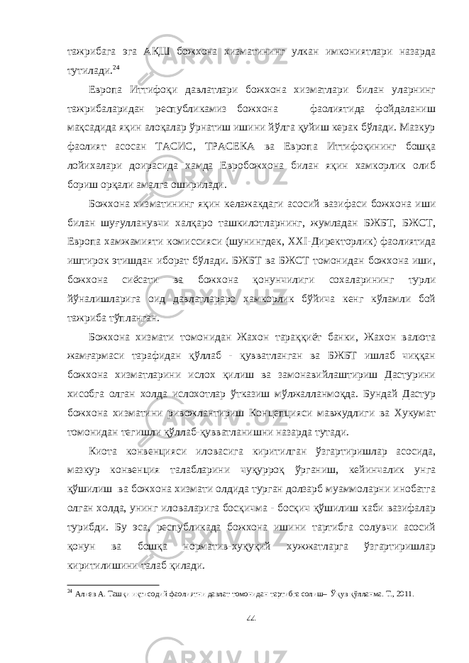 тажрибага эга А Қ Ш божхона хизматининг улкан имкониятлари назарда тутилади. 24 Европа Иттифоқи давлатлари божхона хизматлари билан уларнинг тажрибаларидан республикамиз божхона фаолиятида фойдаланиш мақсадида яқин алоқалар ўрнатиш ишини йўлга қуйиш керак бўлади. Мазкур фаолият асосан ТАСИС, ТРАСЕКА ва Европа Иттифоқининг бошқа лойихалари доирасида хамда Евробожхона билан яқин хамкорлик олиб бориш орқали амалга оширилади. Божхона хизматининг яқин келажакдаги асосий вазифаси божхона иши билан шуғулланувчи халқаро ташкилотларнинг, жумладан БЖБТ, БЖСТ, Европа хамжамияти комиссияси (шунингдек, XXI-Директорлик) фаолиятида иштирок этишдан иборат бўлади. БЖБТ ва БЖСТ томонидан божхона иши, божхона сиёсати ва божхона қонунчилиги сохаларининг турли йўналишларига оид давлатлараро хамкорлик бўйича кенг кўламли бой тажриба тўпланган. Божхона хизмати томонидан Жахон тараққиёт банки, Жахон валюта жамғармаси тарафидан қўллаб - қувватланган ва БЖБТ ишлаб чиққан божхона хизматларини ислох қилиш ва замонавийлаштириш Дастурини хисобга олган холда ислохотлар ўтказиш мўлжалланмоқда. Бундай Дастур божхона хизматини ривожлантириш Концепцияси мавжудлиги ва Хукумат томонидан тегишли қўллаб-қувватланишни назарда тутади. Киота конвенцияси иловасига киритилган ўзгартиришлар асосида, мазкур конвенция талабларини чуқурроқ ўрганиш, кейинчалик унга қўшилиш ва божхона хизмати олдида турган долзарб муаммоларни инобатга олган холда, унинг иловаларига босқичма - босқич қўшилиш каби вазифалар турибди. Бу эса, республикада божхона ишини тартибга солувчи асосий қонун ва бошқа норматив-хуқуқий хужжатларга ўзгартиришлар киритилишини талаб қилади. 24 Алиев А. Ташқи иқтисодий фаолиятни давлат томонидан тартибга солиш– Ўқув қўлланма. Т., 2011. 44 