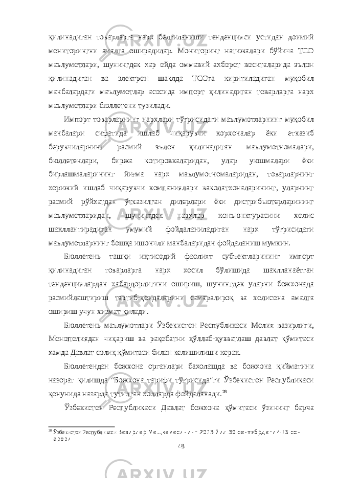 қилинадиган товарларга нарх белгиланиши тенденцияси устидан доимий мониторингни амалга оширадилар. Мониторинг натижалари бўйича ТСО маълумотлари, шунингдек хар ойда оммавий ахборот воситаларида эълон қилинадиган ва электрон шаклда ТСОга киритиладиган муқобил манбалардаги маълумотлар асосида импорт қилинадиган товарларга нарх маълумотлари бюллетени тузилади. Импорт товарларнинг нархлари тўғрисидаги маълумотларнинг муқобил манбалари сифатида ишлаб чиқарувчи корхоналар ёки етказиб берувчиларнинг расмий эълон қилинадиган маълумотномалари, бюллетенлари, биржа котировкаларидан, улар уюшмалари ёки бирлашмаларининг йиғма нарх маълумотномаларидан, товарларнинг хорижий ишлаб чиқарувчи компаниялари ваколатхоналарининг, уларнинг расмий рўйхатдан ўтказилган дилерлари ёки дистрибьютерларининг маълумотларидан, шунингдек нархлар конъюнктурасини холис шакллантирадиган умумий фойдаланиладиган нарх тўғрисидаги маълумотларнинг бошқа ишончли манбаларидан фойдаланиш мумкин. Бюллетень ташқи иқтисодий фаолият субъектларининг импорт қилинадиган товарларга нарх хосил бўлишида шаклланаётган тенденциялардан хабардорлигини ошириш, шунингдек уларни божхонада расмийлаштириш тартиб-қоидаларини самаралироқ ва холисона амалга ошириш учун хизмат қилади. Бюллетень маълумотлари Ўзбекистон Республикаси Молия вазирлиги, Монополиядан чиқариш ва рақобатни қўллаб-қувватлаш давлат қўмитаси хамда Давлат солиқ қўмитаси билан келишилиши керак. Бюллетендан божхона органлари бахолашда ва божхона қийматини назорат қилишда &#34;Божхона тарифи тўғрисида&#34;ги Ўзбекистон Республикаси қонунида назарда тутилган холларда фойдаланади. 28 Ўзбекистон Республикаси Давлат божхона қўмитаси ўзининг барча 28 Ўзбекистон Республикаси Вазирлар Мащкамасининг 2013 йил 30 сентябрдаги 416-сон =арори 48 