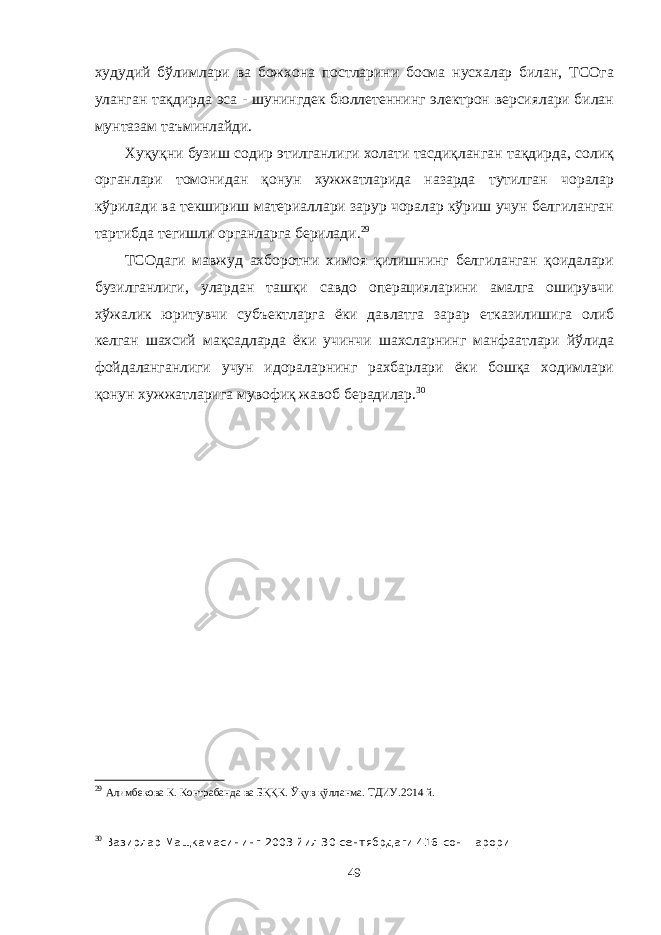 худудий бўлимлари ва божхона постларини босма нусхалар билан, ТСОга уланган тақдирда эса - шунингдек бюллетеннинг электрон версиялари билан мунтазам таъминлайди. Хуқуқни бузиш содир этилганлиги холати тасдиқланган тақдирда, солиқ органлари томонидан қонун хужжатларида назарда тутилган чоралар кўрилади ва текшириш материаллари зарур чоралар кўриш учун белгиланган тартибда тегишли органларга берилади. 29 ТСОдаги мавжуд ахборотни химоя қилишнинг белгиланган қоидалари бузилганлиги, улардан ташқи савдо операцияларини амалга оширувчи хўжалик юритувчи субъектларга ёки давлатга зарар етказилишига олиб келган шахсий мақсадларда ёки учинчи шахсларнинг манфаатлари йўлида фойдаланганлиги учун идораларнинг рахбарлари ёки бошқа ходимлари қонун хужжатларига мувофиқ жавоб берадилар. 30 29 Алимбекова К. Контрабанда ва БҚҚК. Ўқув қўлланма. ТДИУ.2014 й. 30 Вазирлар Мащкамасининг 2003 йил 30 сентябрдаги 416-сон =арори 49 