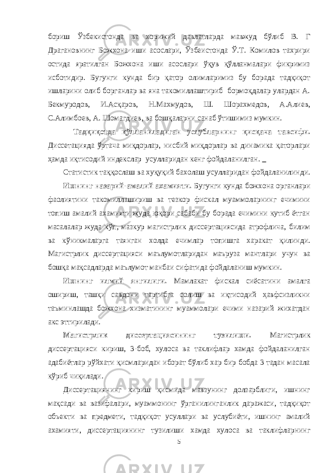 бориш Ўзбекистонда ва хорижий давлатларда мавжуд бўлиб В. Г Драгановнинг Божхона иши асослари, Ўзбеистонда Ў.Т. Комилов тахрири остида яратилган Божхона иши асослари ўқув қўлланмалари фикримиз исботидир. Бугунги кунда бир қатор олимларимиз бу борада тадқиқот ишларини олиб борганлар ва яна такомиллаштириб бормоқдалар улардан А. Бекмуродов, И.Асқаров, Н.Махмудов, Ш. Шорахмедов, А.Алиев, С.Алимбоев, А. Шомагдиев, ва бошқаларни санаб ўтишимиз мумкин. Тадқиқотда қўлланиладиган услубларнинг қисқача тавсифи. Диссетацияда ўртача миқдорлар, нисбий миқдорлар ва динамика қаторлари ҳамда иқтисодий индекслар усулларидан кенг фойдаланилган. Статистик таққослаш ва хуқуқий бахолаш усулларидан фойдаланилинди. Ишнинг назарий-амалий ахамияти. Бугунги кунда божхона органлари фаолиятини такомиллашириш ва тезкор фискал муаммоларнинг ечимини топиш амалий ахамияти жуда юқори сабаби бу борада ечимини кутиб ётган масалалар жуда кўп, мазкур магистрлик диссертациясида атрофлича, билим ва кўникмаларга таянган холда ечимлар топишга харакат қилинди. Магистрлик диссертацияси маълумотларидан маъруза мантлари учун ва бошқа мақсадларда маълумот манбаи сифатида фойдаланиш мумкин. Ишнинг илмий янгилиги. Мамлакат фискал сиёсатини амалга ошириш, ташқи савдони тартибга солиш ва иқтисодий ҳавфсизликни таъминлашда божхона хизматининг муаммолари ечими назарий жихатдан акс эттирилади. Магистрлик диссертациясининг тузилиши. Магистрлик диссертацияси кириш, 3-боб, хулоса ва таклифлар хамда фойдаланилган адабиётлар рўйхати қисмларидан иборат бўлиб хар бир бобда 3 тадан масала кўриб чиқилади. Диссертациянинг кириш қисмида мавзунинг долзарблиги, ишнинг мақсади ва вазифалари, муаммонинг ўрганилинганлик даражаси, тадқиқот объекти ва предмети, тадқиқот усуллари ва услубиёти, ишнинг амалий ахамияти, диссертациянинг тузилиши хамда хулоса ва таклифларнинг 5 