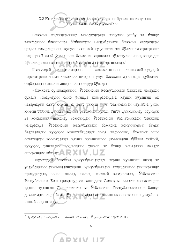 2.3 Контрабанда ва божхона қоидаларини бузилишига қарши курашишда тезкор фаолият Божхона органларининг ваколатларига кирувчи ушбу ва бошқа вазифларни бажаришга Ўзбекистон Республикаси божхона чегаралари орқали товарларнинг, хусусан жиноий хусусиятга эга бўлган товарларнинг ноқонуний олиб ўтилишига бевосита қаршилик кўрсатувчи аниқ мақсадга йўналтирилган харакатларни бажариш орқали эришилади. 31 Иқтисодий манфаатларини химоялашнинг ташкилий-хуқуқий нормаларини янада такомиллаштириш учун божхона органлари қуйидаги тадбирларни амалга оширишлари зарур бўлади: - божхона органларининг Ўзбекистон Республикаси божхона чегараси орқали товарларни олиб ўтишда контрабандага қарши курашиш ва товарларни олиб кириш ва олиб чиқиш учун белгиланган тартибга риоя қилиш бўйича функцияларини ривожлантириш. Ушбу функциялар юридик ва жисмоний шахслар томонидан Ўзбекистон Республикаси божхона чегарасида Ўзбекистон Республикаси божхона қонунчилиги билан белгиланган хуқуқий муносабатларга риоя қилиниши, божхона иши сохасидаги жиноятларга қарши курашишни таъминлаш бўйича сиёсий, хуқуқий, ташкилий, иқтисодий, тезкор ва бошқа чораларни амалга оширишдан иборат; - иқтисодий божхона қонунбузарлигига қарши курашиш шакл ва услубларини такомиллаштириш. қонунбузарлик холатларини текширишда прокуратура, ички ишлар, солиқ, миллий хавфсизлик, Ўзбекистон Республикаси Бош прократураси қошидаги Солиқ ва валюта жиноятларга қарши курашиш Департаменти ва Ўзбекистон Республикасининг бошқа давлат органлари билан ўзаро хамкорликда ишлаш механизмининг услубини ишлаб чиқиш зарур; 31 Кучаров А., Тиллахўжаев Ш. Божхона таомиллари. Ўқув қўлланма. ТДИУ. 2011 й. 51 