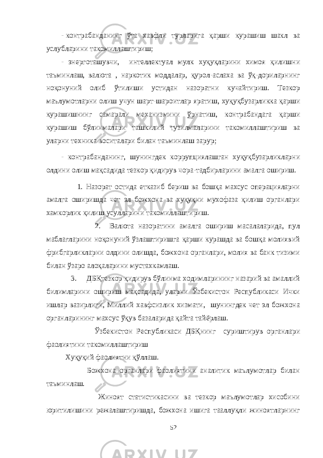 - контрабанданинг ўта хавфли турларига қарши курашиш шакл ва услубларини такомиллаштириш; - энерготашувчи, интеллектуал мулк хуқуқларини химоя қилишни таъминлаш, валюта , наркотик моддалар, қурол-аслаха ва ўқ-дориларнинг ноқонуний олиб ўтилиши устидан назоратни кучайтириш. Тезкор маълумотларни олиш учун шарт-шароитлар яратиш, хуқуқбузарликка қарши курашишнинг самарали механизмини ўрнатиш, контрабандага қарши курашиш бўлинмалари ташкилий тузилмаларини такомиллаштириш ва уларни техника воситалари билан таъминлаш зарур; - контрабанданинг, шунингдек коррупциялашган хуқуқбузарликларни олдини олиш мақсадида тезкор қидирув чора-тадбирларини амалга ошириш. 1. Назорат остида етказиб бериш ва бошқа махсус операцияларни амалга оширишда чет эл божхона ва хуқуқни мухофаза қилиш органлари хамкорлик қилиш усулларини такомиллаштириш. 2. Валюта назоратини амалга ошириш масалаларида, пул маблағларини ноқонуний ўзлаштиришга қарши курашда ва бошқа молиявий фрибгарликларни олдини олишда, божхона органлари, молия ва банк тизими билан ўзаро алоқаларини мустахкамлаш. 3. ДБҚтезкор қидирув бўлинма ходимларининг назарий ва амаллий билимларини ошириш мақсадида, уларни Ўзбекистон Республикаси Ички ишлар вазирлиги, Миллий хавфсизлик хизмати, шунингдек чет эл божхона органларининг махсус ўқув базаларида қайта тайёрлаш. Ўзбекистон Республикаси ДБ Қ нинг суриштирув органлари фаолиятини такомиллаштириш Хуқуқий фаолиятни қўллаш. Божхона органлари фаолиятини аналитик маълумотлар билан таъминлаш. Жиноят статистикасини ва тезкор маълумотлар хисобини юритилишини режалаштиришда, божхона ишига тааллуқли жиноятларнинг 52 