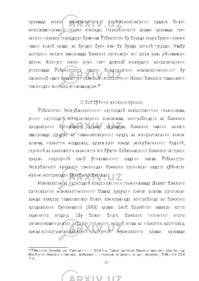 курашда жахон хамжамиятининг саъй-харакатларини зудлик билан жипслаштиришни такозо этмокда. Наркобизнесга қарши курашда гоят кескин чоралар тарафдори булмиш Ўзбекистон бу борада зарур булган хамма ишни килиб келди ва бундан буен хам бу йулда катъий туради. Ушбу вазифани амалга оширишда божхона органлари энг фаол роль уйнашлари лозим. Хозирги замон учун гоят долзарб мавзудаги конференцияни утказишда Ўзбекистонга ишонч билдирилгани мамлакатимизнинг бу олижаноб ишга кушаетган салмокли хиссасининг Жахон божхона ташкилоти томонидан эътироф этилишидир». 34 II-боб бўйича қисқача хулоса Ўзбекистон Республикасининг иқтисодий хавфсизлигини таъминлаш, унинг иқтисодий манфаатларини химоялаш, контрабандага ва божхона қоидаларини бузилишига қарши курашиш, божхона ишини амалга оширишда фуқаро ва ташкилотларнинг хуқуқ ва манфаатларини химоя қилиш, наркотик моддалар, қурол-яроғ хамда республиканинг бадиий, тарихий ва археологик ахамиятга эга бўлган бойликларини божхона чегараси орқали ноқонуний олиб ўтилишининг олдини олиш Ўзбекистон Республикаси хукумати томонидан божхона органлари олдига қўйилган мухим вазифлардан бўлиб хисобланади. Мамлакатимиз иқтисодий хавфсизлигини таъминлашда Давлат божхона органларини мамлакатимизнинг бошқа ҳуқуқни ҳимоя қилиш органлари ҳамда халқаро ташкилотлар билан ҳамкорликда контрабанда ва божхона қоидаларини бузилишига (БКБ) қарши олиб бораётган ишлари катта аҳамиятга эгадир. Шу билан бирга божхона тизимини ягона автоматлаштирилган ахборот тизимини жорий этиш ва наркотик воситалар, ҳамда психотроп моддаларни ноқонуний муомаласига қарши курашда 34 Ўзбекистон Республикаси Президентининг 2004 йили Тошкентда Жахон божхона ташкилоти хомийлигида бўлиб утган божхона хизматлари рахбарларининг халкаро конференциясидаги маърузаси. Ўзбекисто 2004 йил. 57 