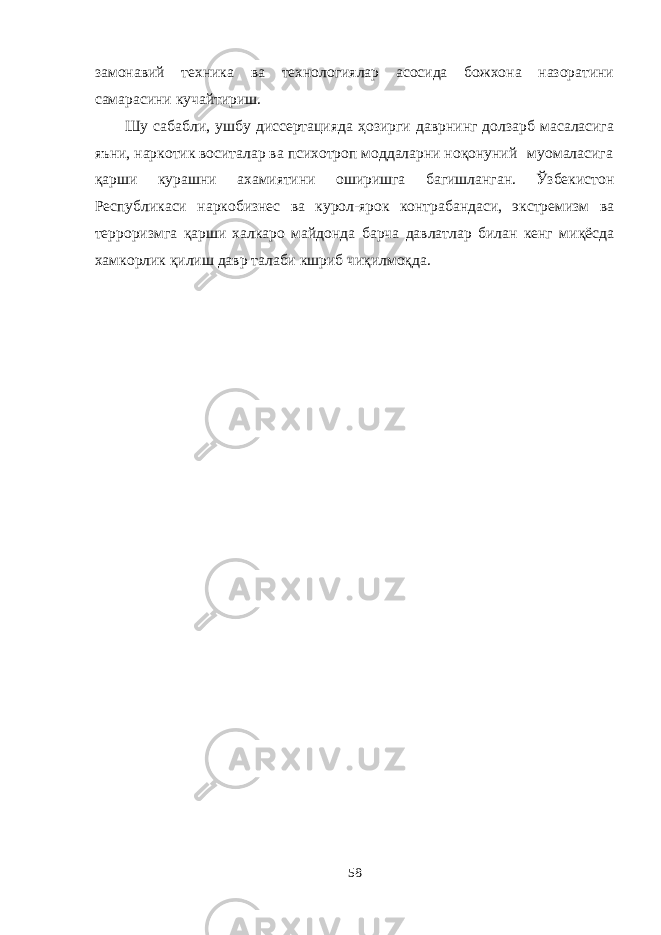 замонавий техника ва технологиялар асосида божхона назоратини самарасини кучайтириш. Шу сабабли, ушбу диссертацияда ҳозирги даврнинг долзарб масаласига яъни, наркотик воситалар ва психотроп моддаларни ноқонуний муомаласига қарши кураш ни ахамиятини оширишга багишланган. Ўзбекистон Республикаси наркобизнес ва курол-ярок контрабандаси, экстремизм ва терроризмга қарши халкаро майдонда барча давлатлар билан кенг миқёсда хамкорлик қилиш давр талаби кшриб чиқилмоқда. 58 