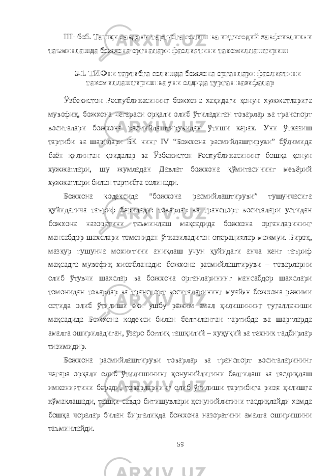 III- боб. Ташқи савдони тартибга солиш ва иқтисодий хавфсизликни таъминлашда божхона оргналари фаолиятини такомиллаштириш 3.1. ТИФни тартибга солишда божхона органлари фаолиятини такомиллаштириш ва уни олдида турган вазифалар Ўзбекистон Республикасининг божхона хақидаги қонун хужжатларига мувофиқ, божхона чегараси орқали олиб ўтиладиган товарлар ва транспорт воситалари божхона расмийлаштирувидан ўтиши керак. Уни ўтказиш тартиби ва шартлари БК нинг IV “Божхона расмийлаштируви” бўлимида баён қилинган қоидалар ва Ўзбекистон Республикасининг бошқа қонун хужжатлари, шу жумладан Давлат божхона қўмитасининг меъёрий хужжатлари билан тартибга солинади. Божхона кодексида “божхона расмийлаштируви” тушунчасига қуйидагича таъриф берилади: товарлар ва транспорт воситалари устидан божхона назоратини таъминлаш мақсадида божхона органларининг мансабдор шахслари томонидан ўтказиладиган операциялар мажмуи. Бироқ, мазкур тушунча мохиятини аниқлаш учун қуйидаги анча кенг таъриф мақсадга мувофиқ хисобланади: божхона расмийлаштируви – товарларни олиб ўтувчи шахслар ва божхона органларининг мансабдор шахслари томонидан товарлар ва транспорт воситаларининг муайян божхона режими остида олиб ўтилиши ёки ушбу режим амал қилишининг тугалланиши мақсадида Божхона кодекси билан белгиланган тартибда ва шартларда амалга ошириладиган, ўзаро боғлиқ ташқилий – хуқуқий ва техник тадбирлар тизимидир. Божхона расмийлаштируви товарлар ва транспорт воситаларининг чегара орқали олиб ўтилишининг қонунийлигини белгилаш ва тасдиқлаш имкониятини беради, товарларнинг олиб ўтилиши тартибига риоя қилишга кўмаклашади, ташқи савдо битишувлари қонунийлигини тасдиқлайди хамда бошқа чоралар билан биргаликда божхона назоратини амалга оширишини таъминлайди. 59 