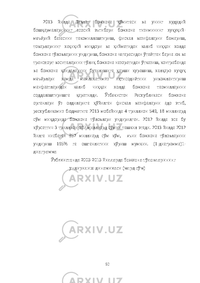 2013 йилда Давлат божхона қўмитаси ва унинг худудий бошқармаларининг асосий эътибори божхона тизимининг хуқуқий- меъёрий базасини такомиллаштириш, фискал вазифаларни бажариш, товарларнинг хақиқий миқдори ва қийматидан келиб чиққан холда божхона тўловларини ундириш, божхона чегарасидан ўтаётган барча юк ва транспорт воситаларини тўлиқ божхона назоратидан ўтказиш, контрабанда ва божхона қоидаларини бузилишига қарши курашиш, халқаро хуқуқ меъёрлари хамда мамлакатимиз иқтисодиётини ривожлантириш манфаатларидан келиб чиққан холда божхона таомилларини соддалаштиришга қаратилди. Ўзбекистон Республикаси божхона органлари ўз олдиларига қўйилган фискал вазифаларни адо этиб, республикамиз бюджетига 2013 мобайнида 4 триллион 549, 18 миллиард сўм миқдорида божхона тўловлари ундирилган. 2012 йилда эса бу кўрсатгич 3 триллион 697 миллиард сўмни ташкил этади. 2013 йилда 2012 йилга нисбатан 852 миллиард сўм кўм, яъни божхона тўловларини ундириш 165% га ошганлигини кўриш мумкин. (1-диаграмма) 1- диаграмма Ўзбекистонда 2003-2013 йилларда божхона тўловларининг ундирилиш динамикаси (млрд сўм) 60 