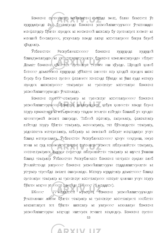 Божхона органилари жойлашган ерларда эмас, балки бевосита ўз худудларида ёки биноларида божхона расмийлаштирувини ўтказишдан манфаатдор бўлган юридик ва жисмоний шахслар бу органларга хизмат ва маиший биноларини, ускуналар хамда алоқа воситаларини бепул бериб қўядилар. Ўзбекистон Республикасининг божхона худудида худудий бошқармалардан ва ихтисослаштирилган божхона комплексларидан иборат Давлат божхона қўмитаси органлари тизими иш кўради. Шундай қилиб бизнинг давлатимиз худудида рўйхатга олинган хар қандай юридик шахс бирор бир божхона органи фаолияти зонасида бўлади ва ўша ерда мазкур юридик шахсларнинг товарлари ва транспорт воситалари божхона расмийлаштирувидан ўтказилади. Божхона органи товарлар ва транспорт воситаларининг божхона расмийлаштирувини божхона декларацияси қабул қилинган хамда барча зарур хужжатлар ва маълумотлар тақдим этилган пайтдан бошлаб ун кундан кечиктирмай амалга оширади. Табиий офатлар, авариялар, фалокатлар пайтида зарур бўлган товарлар, жониворлар, тез бўзиладиган товарлар, радиоактив материаллар, хабарлар ва оммавий ахборот мақсадлари учун бошқа материаллар, Ўзбекистон Республикасининг қонун чиқариш, ижро этиш ва суд хокимияти юқори органлари номига юборилаётган товарлар, инсонпарварлик ёрдами сифатида юборилаётган товарлар ва шунга ўхшаш бошқа товарлар Ўзбекистон Республикаси божхона чегараси орқали олиб ўтилаётганда уларнинг божхона расмийлаштируви соддалаштирилган ва устувор тартибда амалга оширилади. Мазкур муддатлар давлатнинг бошқа органлари товарлар ва транспорт воситаларини назорат қилиши учун зарур бўлган вақтни уз ичига олмайди (БКнинг 76-моддаси). БКнинг 77-моддасига мувофиқ божхона расмийлаштирувидан ўтказилиши лозим бўлган товарлар ва транспорт воситаларига нисбатан ваколатларга эга бўлган шахслар ва уларнинг вакиллари божхона расмийлаштируви вақтида иштирок этишга хақлидир. Божхона органи 63 