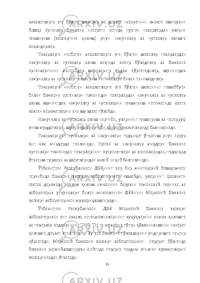 ваколатларга эга бўлган шахслар ва давлат назоратини амалга оширувчи бошқа органлар божхона назорати остида турган товарлардан уларни текшириш (экспертиза қилиш) учун намуналар ва нусхалар олишга хақлидирлар. Товарларга нисбатан ваколатларга эга бўлган шахслар товарлардан намуналар ва нусхалар олиш вақтида хозир бўладилар ва божхона органларининг мансабдор шахсларига ёрдам кўрсатадилар, шунингдек намуналар ва нусхалар текшириш натижалари билан танишадилар. Товарларга нисбатан ваколатларга эга бўлган шахснинг ташаббуси билан божхона органлари томонидан товарлардан намуналар ва нусхалар олиш, шунингдек намуналар ва нусхаларни текшириш натижасида юзага келган харажатларни ана шу шахс тўлайди. Намуналар ва нусхалар олиш тартиби, уларнинг текшириш ва тасарруф этиш муддатлари, шунингдек тартиби қонун хужжатларида белгиланади. Товарларнинг нусхалари ва намуналари тадқиқот ўтказиш учун зарур энг кам миқдорда танланади. Нусха ва намуналар миқдори божхона органлари томонидан товарларнинг хусусиятлари ва хоссаларидан, тадқиқод ўтказиш турлари ва шартларидан келиб чиқиб белгиланади. Ўзбекистон Республикаси ДБҚнинг хар бир минтақавий бошқармаси таркибида божхона эксперт лабораторияси ишлайди, уларнинг фаолияти юксак даражада тахлил қилиш имконини берувчи замонавий техника ва лаборатория ускуналари билан жихозланган ДБКнинг Марказий божхона эксперт лабораторияси мувофиқлаштиради. Ўзбекистон Республикаси ДБК Марказий божхона эксперт лабораторияси энг аввало истеъмолчиларнинг хуқуқларини химоя қилишга ва товарлар кодларининг ТИФ ТН га мувофиқ тўғри қўлланилишини назорат қилишга даъват этилгандир. Бу эса божхона тўловларини ундиришга таъсир кўрсатади. Марказий божхона эксперт лабораторияси зарурат бўлганда божхона расмийлаштируви пайтида товарга тақдим этилган хужжатларни экспертизадан ўтказади. 65 