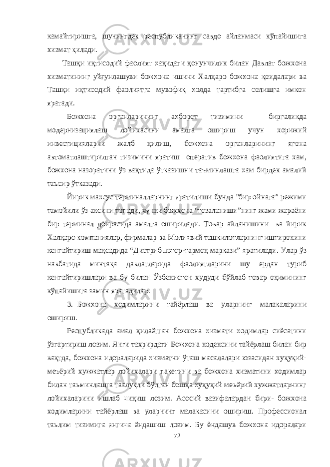 камайтиришга, шунингдек республиканинг савдо айланмаси кўпайишига хизмат қилади. Ташқи иқтисодий фаолият хақидаги қонунчилик билан Давлат божхона хизматининг уйғунлашуви божхона ишини Халқаро божхона қоидалари ва Ташқи иқтисодий фаолиятга мувофиқ холда тартибга солишга имкон яратади. Божхона органларининг ахборот тизимини биргаликда модернизациялаш лойихасини амалга ошириш учун хорижий инвестицияларни жалб қилиш, божхона органларининг ягона автоматлаштирилган тизимини яратиш оператив божхона фаолиятига хам, божхона назоратини ўз вақтида ўтказишни таъминлашга хам бирдек амалий таъсир ўтказади. Йирик махсус терминалларнинг яратилиши бунда “бир ойнага” режими тамойили ўз аксини топади, чунки божхона “тозаланиши”нинг жами жараёни бир терминал доирасида амалга оширилади. Товар айланишини ва йирик Халқаро компаниялар, фирмалар ва Молиявий ташкилотларнинг иштирокини кенгайтириш мақсадида “Дистрибьютор-тармоқ маркази” яратилади. Улар ўз навбатида минтақа давлатларида фаолиятларини шу ердан туриб кенгайтиришлари ва бу билан Ўзбекистон худуди бўйлаб товар оқимининг кўпайишига замин яратадилар. 3. Божхона ходимларини тайёрлаш ва уларнинг малакаларини ошириш. Республикада амал қилаётган божхона хизмати ходимлар сиёсатини ўзгартириш лозим. Янги тахрирдаги Божхона кодексини тайёрлаш билан бир вақтда, божхона идораларида хизматни ўташ масалалари юзасидан хуқуқий- меъёрий хужжатлар лойихалари пакетини ва божхона хизматини ходимлар билан таъминлашга таалуқли бўлган бошқа хуқуқий меъёрий хужжатларнинг лойихаларини ишлаб чиқиш лозим. Асосий вазифалардан бири- божхона ходимларини тайёрлаш ва уларнинг малакасини ошириш. Профессионал таълим тизимига янгича ёндашиш лозим. Бу ёндашув божхона идоралари 72 