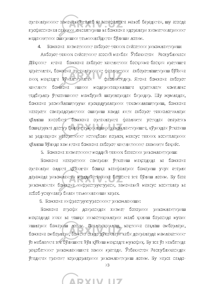 органларининг замонавий талаб ва вазифаларга жавоб берадиган, шу асосда профессионал савияни юксалтириш ва божхона идоралари хизматчиларининг маданиятини оширишни таъминлайдиган бўлиши лозим. 4. Божхона хизматининг ахборот-техник сиёсатини ривожлантириш: Ахборот-техник сиёсатнинг асосий манбаи Ўзбекистон Республикаси ДБқнинг ягона божхона ахборот кенглигини босқичма-босқич яратишга қаратилган, божхона органларининг фаолиятини ахборотлаштириш бўйича аниқ мақсадга йўналтирилган фаолиятидир. Ягона божхона ахборот кенглиги божхона ишини модернизациялашга қаратилагн комплекс тадбирлар ўтказишнинг мажбурий шартларидан биридир. Шу жумладан, божхона расмийлаштируви процедураларини такомиллаштириш, божхона назорати самарадорлигини ошириш хамда янги ахборот технологиялари қўллаш хисобига божхона органларига фаолияти устидан оператив бошқарувга дастур билан таъминлашни ривожлантиришга, кўрикдан ўтказиш ва радиацион назоратнинг истиқболи порлоқ махсус техник воситаларини қўллаш йўлида хам ягона божхона ахборот кенглигининг ахамияти беқиёс. 5. Божхона хизматининг моддий-техник базасини ривожлантириш: Божхона назоратини самарали ўтказиш мақсадида ва божхона органлари олдига қўйилган бошқа вазифаларни бажариш учун етарли даражада ривожланган моддий техника базасига эга бўлиш лозим. Бу база ривожланган божхона инфраструктураси, замонавий махсус воситалар ва асбоб-ускуналар билан таъминланиши керак. 6. Божхона инфраструктурасининг ривожланиши: Божхона атрофи доирасидан хизмат бозорини ривожлантириш мақсадида ички ва ташқи инвестицияларни жалб қилиш борасида муаян ишларни бажариш лозим. Декларациялаш, вақтинча сақлаш омборлари, божхона омборлари, божсиз савдо дўконлари каби доираларда мамлакатнинг ўз маблағига эга бўлишига йўл қўйиш мақсадга мувофиқ. Бу эса ўз навбатида рақобатнинг ривожланишига замин яратади. Ўзбекистон Республикасидан ўтадиган транзит коридорларини ривожлантириш лозим. Бу нарса савдо- 73 