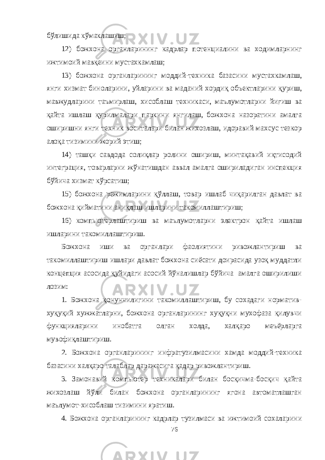 бўлишида кўмаклашиш; 12) божхона органларининг кадрлар потенциалини ва ходимларнинг ижтимоий мавқеини мустахкамлаш; 13) божхона органларининг моддий-техника базасини мустахкамлаш, янги хизмат биноларини, уйларини ва маданий хордиқ объектларини қуриш, мавжудларини таъмирлаш, хисоблаш техникаси, маълумотларни йиғиш ва қайта ишлаш қурилмалари паркини янгилаш, божхона назоратини амалга оширишни янги техник воситалари билан жихозлаш, идоравий махсус тезкор алоқа тизимини жорий этиш; 14) ташқи савдода солиқлар ролини ошириш, минтақавий иқтисодий интеграция, товарларни жўнатишдан аввал амалга ошириладиган инспекция бўйича хизмат кўрсатиш; 15) божхона режимларини қўллаш, товар ишлаб чиқарилган давлат ва божхона қийматини аниқлаш ишларини такомиллаштириш; 16) компьютерлаштириш ва маълумотларни электрон қайта ишлаш ишларини такомиллаштириш. Божхона иши ва органлари фаолиятини ривожлантириш ва такомиллаштириш ишлари давлат божхона сиёсати доирасида узоқ муддатли концепция асосида қуйидаги асосий йўналишлар бўйича амалга оширилиши лозим: 1. Божхона қонунчилигини такомиллаштириш, бу сохадаги норматив- хуқуқий хужжатларни, божхона органларининг хуқуқни мухофаза қилувчи функцияларини инобатга олган холда, халқаро меъёрларга мувофиқлаштириш. 2. Божхона органларининг инфратузилмасини хамда моддий-техника базасини халқаро талаблар даражасига қадар ривожлантириш. 3. Замонавий компьютер техникалари билан босқичма-босқич қайта жихозлаш йўли билан божхона органларининг ягона автоматлашган маълумот-хисоблаш тизимини яратиш. 4. Божхона органларининг кадрлар тузилмаси ва ижтимоий сохаларини 76 