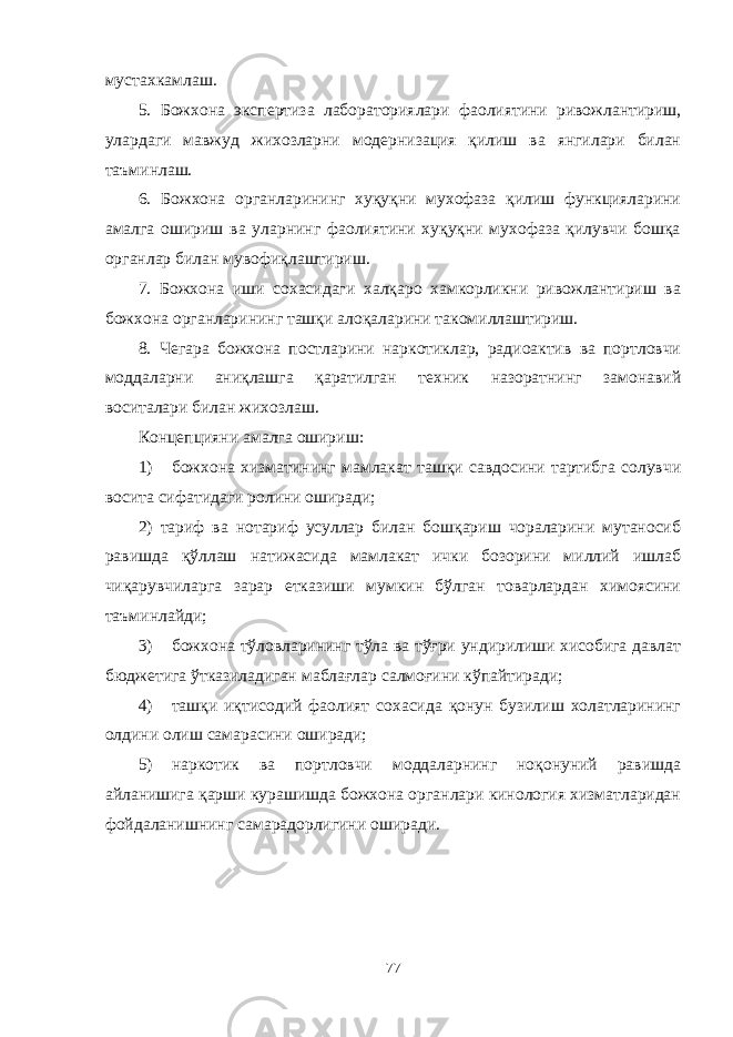 мустахкамлаш. 5. Божхона экспертиза лабораториялари фаолиятини ривожлантириш, улардаги мавжуд жихозларни модернизация қилиш ва янгилари билан таъминлаш. 6. Божхона органларининг хуқуқни мухофаза қилиш функцияларини амалга ошириш ва уларнинг фаолиятини хуқуқни мухофаза қилувчи бошқа органлар билан мувофиқлаштириш. 7. Божхона иши сохасидаги халқаро хамкорликни ривожлантириш ва божхона органларининг ташқи алоқаларини такомиллаштириш. 8. егара божхона постларини наркотиклар, радиоактив ва портловчи моддаларни аниқлашга қаратилган техник назоратнинг замонавий воситалари билан жихозлаш. Концепцияни амалга ошириш: 1) божхона хизматининг мамлакат ташқи савдосини тартибга солувчи восита сифатидаги ролини оширади; 2) тариф ва нотариф усуллар билан бошқариш чораларини мутаносиб равишда қўллаш натижасида мамлакат ички бозорини миллий ишлаб чиқарувчиларга зарар етказиши мумкин бўлган товарлардан химоясини таъминлайди; 3) божхона тўловларининг тўла ва тўғри ундирилиши хисобига давлат бюджетига ўтказиладиган маблағлар салмоғини кўпайтиради; 4) ташқи иқтисодий фаолият сохасида қонун бузилиш холатларининг олдини олиш самарасини оширади; 5) наркотик ва портловчи моддаларнинг ноқонуний равишда айланишига қарши курашишда божхона органлари кинология хизматларидан фойдаланишнинг самарадорлигини оширади. 77 