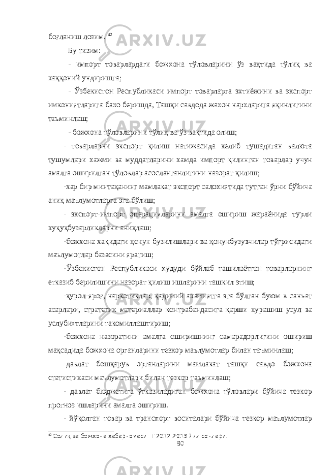 боғланиш лозим. 42 Бу тизим: - импорт товарлардаги божхона тўловларини ўз вақтида тўлиқ ва хаққоний ундиришга; - Ўзбекистон Республикаси импорт товарларга эхтиёжини ва экспорт имкониятларига бахо беришда, Ташқи савдода жахон нархларига яқинлигини таъминлаш; - божхона тўловларини тўлиқ ва ўз вақтида олиш; - товарларни экспорт қилиш натижасида келиб тушадиган валюта тушумлари хажми ва муддатларини хамда импорт қилинган товарлар учун амалга оширилган тўловлар асосланганлигини назорат қилиш; -хар бир минтақанинг мамлакат экспорт салохиятида тутган ўрни бўйича аниқ маълумотларга эга бўлиш; - экспорт-импорт операцияларини амалга ошириш жараёнида турли хуқуқбузарликларни аниқлаш; -божхона хақидаги қонун бузилишлари ва қонунбузувчилар тўғрисидаги маълумотлар базасини яратиш; -Ўзбекистон Республикаси худуди бўйлаб ташилаётган товарларнинг етказиб берилишини назорат қилиш ишларини ташкил этиш; -қурол-яроғ, наркотиклар, қадимий ахамиятга эга бўлган буюм в санъат асарлари, стратегик материаллар контрабандасига қарши курашиш усул ва услубиятларини такомиллаштириш; -божхона назоратини амалга оширишнинг самарадорлигини ошириш мақсадида божхона органларини тезкор маълумотлар билан таъминлаш; -давлат бошқарув органларини мамлакат ташқи савдо божхона статистикаси маълумотлари билан тезкор таъминлаш; - давлат бюджетига ўтказиладиган божхона тўловлари бўйича тезкор прогноз ишларини амалга ошириш. - йўқолган товар ва транспорт воситалари бўйича тезкор маълумотлар 42 Соли қ ва божхона хабарномаси Т 20 12 -20 13 йил сонлари. 80 