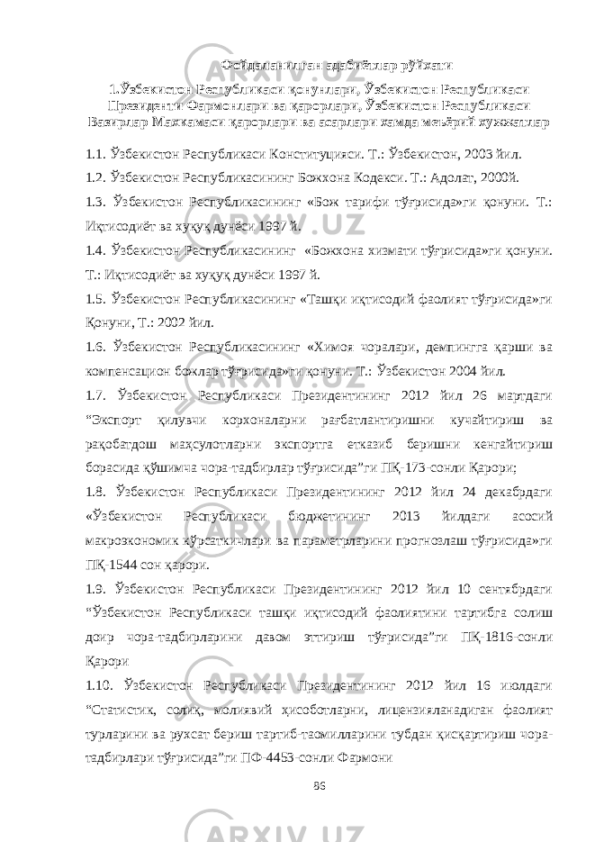 Фойдаланилган адабиётлар рўйхати 1.Ўзбекистон Республикаси қонунлари, Ўзбекистон Республикаси Президенти Фармонлари ва қарорлари, Ўзбекистон Республикаси Вазирлар Махкамаси қарорлари ва асарлари хамда меъёрий хужжатлар 1.1. Ўзбекистон Республикаси Конституцияси. Т.: Ўзбекистон, 2003 йил. 1.2. Ўзбекистон Республикасининг Божхона Кодекси. Т.: Адолат, 2000й. 1.3. Ўзбекистон Республикасининг «Бож тарифи тўғрисида»ги қонуни. Т.: Иқтисодиёт ва хуқуқ дунёси 1997 й. 1.4. Ўзбекистон Республикасининг «Божхона хизмати тўғрисида»ги қонуни. Т.: Иқтисодиёт ва хуқуқ дунёси 1997 й. 1.5. Ўзбекистон Республикасининг «Ташқи иқтисодий фаолият тўғрисида»ги Қонуни, Т.: 2002 йил. 1.6. Ўзбекистон Республикасининг «Химоя чоралари, демпингга қарши ва компенсацион божлар тўғрисида»ги қонуни . Т.: Ўзбекистон 2004 йил. 1.7. Ўзбекистон Республикаси Президентининг 2012 йил 26 мартдаги “Экспорт қилувчи корхоналарни рағбатлантиришни кучайтириш ва рақобатдош маҳсулотларни экспортга етказиб беришни кенгайтириш борасида қўшимча чора-тадбирлар тўғрисида”ги ПҚ-173-сонли Қарори; 1.8. Ўзбекистон Республикаси Президентининг 2012 йил 24 декабрдаги «Ўзбекистон Республикаси бюджетининг 2013 йилдаги асосий макроэкономик кўрсаткичлари ва параметрларини прогнозлаш тўғрисида»ги ПҚ-1544 сон қарори. 1.9. Ўзбекистон Республикаси Президентининг 2012 йил 10 сентябрдаги “Ўзбекистон Республикаси ташқи иқтисодий фаолиятини тартибга солиш доир чора-тадбирларини давом эттириш тўғрисида”ги ПҚ-1816-сонли Қарори 1.10. Ўзбекистон Республикаси Президентининг 2012 йил 16 июлдаги “Статистик, солиқ, молиявий ҳисоботларни, лицензияланадиган фаолият турларини ва рухсат бериш тартиб-таомилларини тубдан қисқартириш чора- тадбирлари тўғрисида”ги ПФ-4453-сонли Фармони 86 