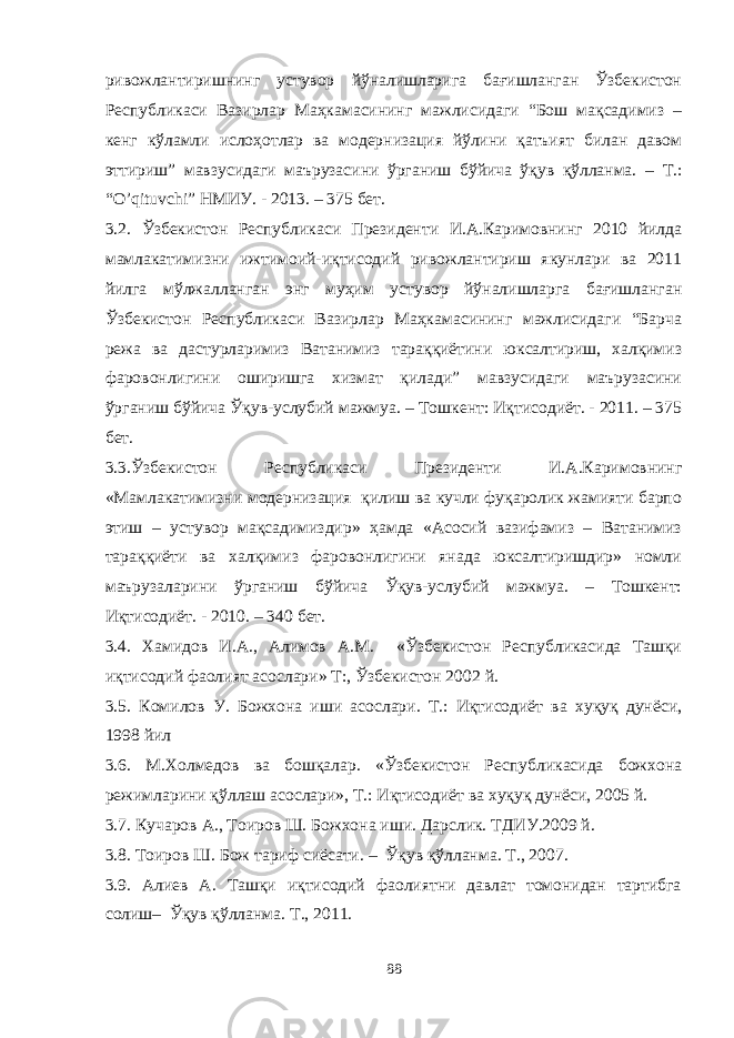 ривожлантиришнинг устувор йўналишларига бағишланган Ўзбекистон Республикаси Вазирлар Маҳкамасининг мажлисидаги “Бош мақсадимиз – кенг кўламли ислоҳотлар ва модернизация йўлини қатъият билан давом эттириш” мавзусидаги маърузасини ўрганиш бўйича ўқув қўлланма. – Т.: “O’qituvchi” НМИУ. - 2013. – 375 бет. 3.2. Ўзбекистон Республикаси Президенти И.А.Каримовнинг 2010 йилда мамлакатимизни ижтимоий-иқтисодий ривожлантириш якунлари ва 2011 йилга мўлжалланган энг муҳим устувор йўналишларга бағишланган Ўзбекистон Республикаси Вазирлар Маҳкамасининг мажлисидаги “Барча режа ва дастурларимиз Ватанимиз тараққиётини юксалтириш, халқимиз фаровонлигини оширишга хизмат қилади” мавзусидаги маърузасини ўрганиш бўйича Ўқув-услубий мажмуа. – Тошкент: Иқтисодиёт. - 2011. – 375 бет. 3.3.Ўзбекистон Республикаси Президенти И.А.Каримовнинг «Мамлакатимизни модернизация қилиш ва кучли фуқаролик жамияти барпо этиш – устувор мақсадимиздир» ҳамда «Асосий вазифамиз – Ватанимиз тараққиёти ва халқимиз фаровонлигини янада юксалтиришдир» номли маърузаларини ўрганиш бўйича Ўқув-услубий мажмуа. – Тошкент: Иқтисодиёт. - 2010. – 340 бет. 3.4. Хамидов И.А., Алимов А.М. «Ўзбекистон Республикасида Ташқи иқтисодий фаолият асослари» Т:, Ўзбекистон 2002 й. 3.5. Комилов У. Божхона иши асослари. Т.: Иқтисодиёт ва хуқуқ дунёси, 1998 йил 3.6. М.Холмедов ва бошқалар. «Ўзбекистон Республикасида божхона режимларини қўллаш асослари», Т.: Иқтисодиёт ва хуқуқ дунёси, 2005 й. 3.7. Кучаров А., Тоиров Ш. Божхона иши. Дарслик. ТДИУ.2009 й. 3.8. Тоиров Ш. Бож тариф сиёсати. – Ўқув қўлланма. Т., 2007. 3.9. Алиев А. Ташқи иқтисодий фаолиятни давлат томонидан тартибга солиш– Ўқув қўлланма. Т., 2011. 88 