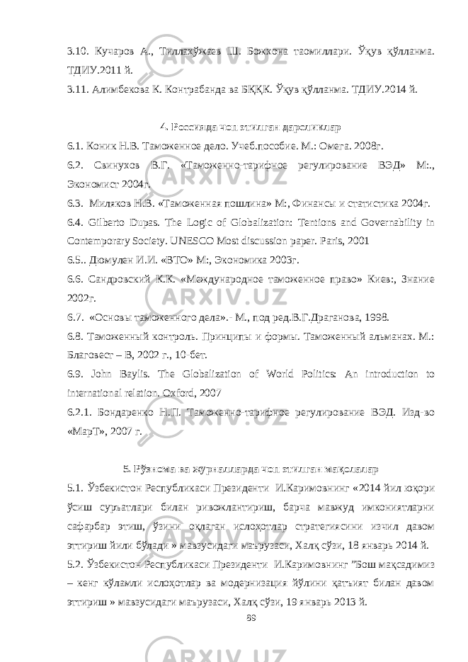 3.10. Кучаров А., Тиллахўжаев Ш. Божхона таомиллари. Ўқув қўлланма. ТДИУ.2011 й. 3.11. Алимбекова К. Контрабанда ва БҚҚК. Ўқув қўлланма. ТДИУ.2014 й. 4. Россияда чоп этилган дарсликлар 6 . 1. Коник Н.В. Таможенное дело. Учеб.пособие. М.: Омега. 2008г. 6.2. Свинухов В.Г. «Таможенно-тарифное регулирование ВЭД» М:., Экономист 2004г. 6.3. Миляков Н.В. «Таможенная пошлина» М:, Финансы и статистика 2004г. 6.4. Gilberto Dupas. The Logic of Globalization: Tentions and Governability in Contemporary Society. UNESCO Most discussion paper. Paris, 2001 6.5.. Дюмулен И . И . « ВТО » М :, Экономика 2003 г . 6.6. Сандровский К.К. «Международное таможенное право» Киев:, Знание 2002г. 6 . 7. «Основы таможенного дела» .- М., под ред.В.Г.Драганова, 1998. 6.8. Таможенный контроль. Принципы и формы. Таможенный альманах. М.: Благовест – В, 2002 г., 10-бет. 6.9. John Baylis. The Globalization of World Politics: An introduction to international relation. Oxford , 2007 6.2.1. Бондаренко Н.П. Таможенно-тарифное регулирование ВЭД. Изд-во «МарТ», 2007 г. 5. Рўзнома ва журналларда чоп этилган мақолалар 5 .1. Ўзбекистон Республикаси Президенти И.Каримовнинг « 2014 йил юқори ўсиш суръатлари билан ривожлантириш, барча мавжуд имкониятларни сафарбар этиш, ўзини оқлаган ислоҳотлар стратегиясини изчил давом эттириш йили бўлади » мавзусидаги маърузаси, Халқ сўзи, 18 январь 2014 й. 5.2. Ўзбекистон Республикаси Президенти И.Каримовнинг ”Бош мақсадимиз – кенг кўламли ислоҳотлар ва модернизация йўлини қатъият билан давом эттириш » мавзусидаги маърузаси, Халқ сўзи, 19 январь 2013 й. 89 