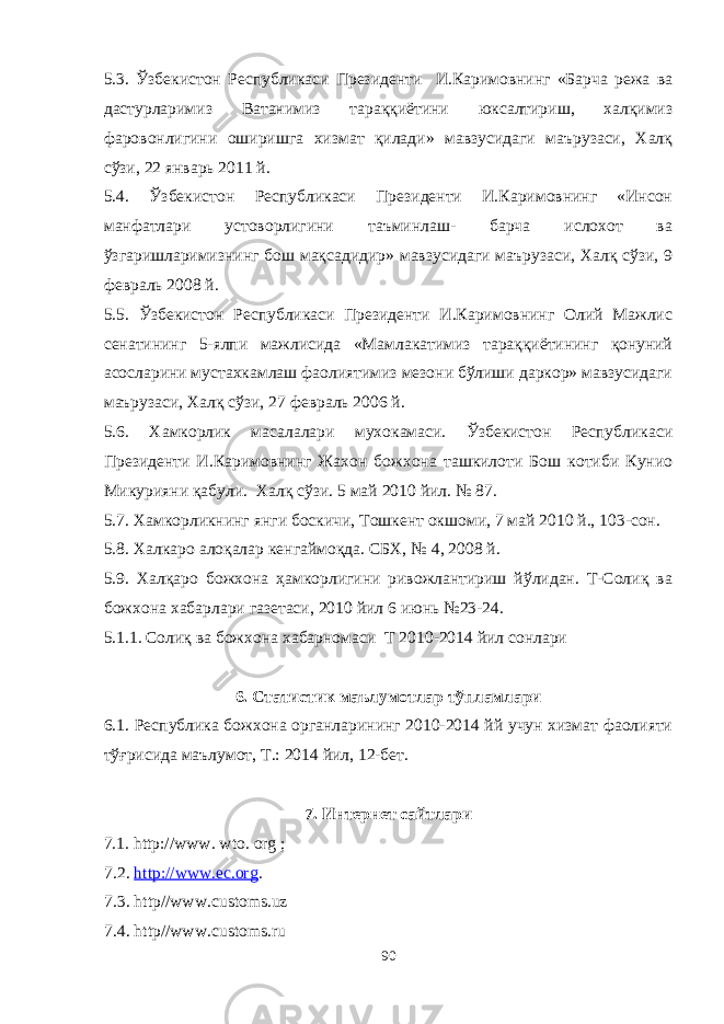 5.3. Ўзбекистон Республикаси Президенти И.Каримовнинг «Барча режа ва дастурларимиз Ватанимиз тараққиётини юксалтириш, халқимиз фаровонлигини оширишга хизмат қилади» мавзусидаги маърузаси, Халқ сўзи, 22 январь 2011 й. 5.4. Ўзбекистон Республикаси Президенти И.Каримовнинг «Инсон манфатлари устоворлигини таъминлаш- барча ислохот ва ўзгаришларимизнинг бош мақсадидир» мавзусидаги маърузаси, Халқ сўзи, 9 февраль 2008 й. 5.5. Ўзбекистон Республикаси Президенти И.Каримовнинг Олий Мажлис сенатининг 5-ялпи мажлисида «Мамлакатимиз тараққиётининг қонуний асосларини мустахкамлаш фаолиятимиз мезони бўлиши даркор» мавзусидаги маърузаси, Халқ сўзи, 27 февраль 2006 й. 5.6. Хамкорлик масалалари мухокамаси. Ўзбекистон Республикаси Президенти И.Каримовнинг Жахон божхона ташкилоти Бош котиби Кунио Микурияни қабули. Халқ сўзи. 5 май 2010 йил. № 87. 5.7. Хамкорликнинг янги боскичи, Тошкент окшоми, 7 май 2010 й., 103-сон. 5.8. Халкаро алоқалар кенгаймоқда. СБХ, № 4, 2008 й. 5.9. Халқаро божхона ҳамкорлигини ривожлантириш йўлидан. Т-Солиқ ва божхона хабарлари газетаси, 2010 йил 6 июнь №23-24. 5.1.1. Соли қ ва божхона хабарномаси Т 20 10 -20 14 йил сонлари 6. Статистик маълумотлар тўпламлари 6.1. Республика божхона органларининг 2010-2014 йй учун хизмат фаолияти тўғрисида маълумот, Т.: 2014 йил, 12-бет. 7. Интернет сайтлари 7.1. http://www. wto. org ; 7.2 . http://www.ec.org . 7.3. http//www.с ustoms.uz 7.4. http//www.с ustoms.ru 90 