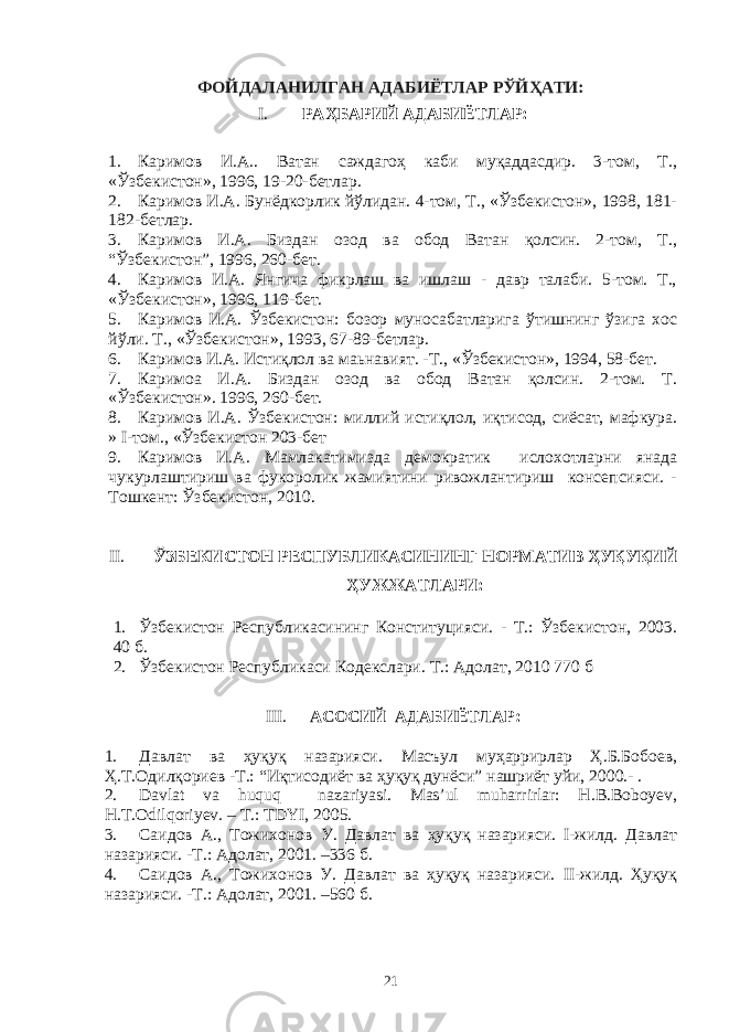 ФОЙДАЛАНИЛГАН АДАБИЁТЛАР РЎЙҲАТИ: I. РАҲБАРИЙ АДАБИЁТЛАР: 1. Каримов И.А.. Ватан саждагоҳ каби муқаддасдир. 3-том, Т., «Ўзбекистон», 1996, 19-20-бетлар. 2. Каримов И.А. Бунёдкорлик йўлидан. 4-том, Т., «Ўзбекистон», 1998, 181- 182-бетлар. 3. Каримов И.А. Биздан озод ва обод Ватан қолсин. 2-том, Т., “Ўзбекистон”, 1996, 260-бет. 4. Каримов И.А. Янгича фикрлаш ва ишлаш - давр талаби. 5-том. Т., «Ўзбекистон», 1996, 119-бет. 5. Каримов И.А. Ўзбекистон: бозор муносабатларига ўтишнинг ўзига хос йўли. Т., «Ўзбекистон», 1993, 67-89-бетлар. 6. Каримов И.А. Истиқлол ва маьнавият. -Т., «Ўзбекистон», 1994, 58-бет. 7. Каримоа И.А. Биздан озод ва обод Ватан қолсин. 2-том. Т. «Ўзбекистон». 1996, 260-бет. 8. Каримов И.А. Ўзбекистон: миллий истиқлол, иқтисод, сиёсат, мафкура. » I-том., «Ўзбекистон 203-бет 9. Каримов И.А. Мамлакатимизда демократик ислохотларни янада чукурлаштириш ва фукоролик жамиятини ривожлантириш консепсияси. - Тошкент: Ўзбекистон, 2010. II. ЎЗБЕКИСТОН РЕСПУБЛИКАСИНИНГ НОРМАТИВ ҲУҚУҚИЙ ҲУЖЖАТЛАРИ: 1. Ўзбекистон Республикасининг Конституцияси. - Т.: Ўзбекистон, 2003 . 40 б. 2. Ўзбекистон Республикаси Кодекслари. Т.: Адолат, 2010 770 б III. АСОСИЙ АДАБИЁТЛАР: 1. Давлат ва ҳуқуқ назарияси. Масъул муҳаррирлар Ҳ.Б.Бобоев, Ҳ.Т.Одилқориев -Т.: “Иқтисодиёт ва ҳуқуқ дунёси” нашриёт уйи, 2000.- . 2. Davlat va huquq nazariyasi. Mas’ul muharrirlar: H.B.Boboyev, H.T.Odilqoriyev. – T.: TDYI, 2005. 3. Саидов А., Тожихонов У. Давлат ва ҳуқуқ назарияси. I-жилд. Давлат назарияси. -Т.: Адолат, 2001. –336 б. 4. Саидов А., Тожихонов У. Давлат ва ҳуқуқ назарияси. II-жилд. Ҳуқуқ назарияси. -Т.: Адолат, 2001. –560 б. 21 