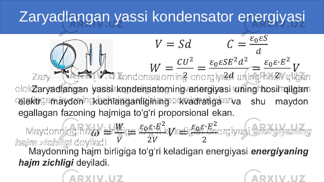  Zaryadlangan yassi kondensator energiyasi Zaryadlangan yassi kondensatorning energiyasi uning hosil qilgan elektr maydon kuchlanganligining kvadratiga va shu maydon egallagan fazoning hajmiga to‘g‘ri proporsional ekan. Maydonning hajm birligiga to‘g‘ri keladigan energiyasi energiyaning hajm zichligi deyiladi.• 